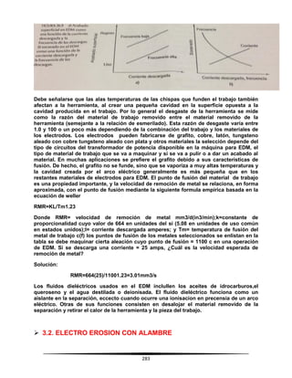 283
Debe señalarse que las alas temperaturas de las chispas que funden el trabajo también
afectan a la herramienta, al crear una pequeña cavidad en la superficie opuesta a la
cavidad producida en el trabajo. Por lo general el desgaste de la herramienta se mide
como la razón del material de trabajo removido entre el material removido de la
herramienta (semejante a la relación de esmerilado). Esta razón de desgaste varía entre
1.0 y 100 o un poco más dependiendo de la combinación del trabajo y los materiales de
los electrodos. Los electrodos pueden fabricarse de grafito, cobre, latón, tungsteno
aleado con cobre tungsteno aleado con plata y otros materiales la selección depende del
tipo de circuitos del transformador de potencia disponible en la máquina para EDM, el
tipo de material de trabajo que se va a maquinar y si se va a pulir o a dar un acabado al
material. En muchas aplicaciones se prefiere el grafito debido a sus características de
fusión. De hecho, el grafito no se funde, sino que se vaporiza a muy altas temperaturas y
la cavidad creada por el arco eléctrico generalmente es más pequeña que en los
restantes materiales de electrodos para EDM. El punto de fusión del material de trabajo
es una propiedad importante, y la velocidad de remoción de metal se relaciona, en forma
aproximada, con el punto de fusión mediante la siguiente formula empírica basada en la
ecuación de weller
RMR=KL/Tm1.23
Donde RMR= velocidad de remoción de metal mm3/d(in3/min);k=constante de
proporcionalidad cuyo valor de 664 en unidades del sí (5.08 en unidades de uso común
en estados unidos);l= corriente descargada amperes; y Tm= temperatura de fusión del
metal de trabajo c(f) los puntos de fusión de los metales seleccionados se enlistan en la
tabla se debe maquinar cierta aleación cuyo punto de fusión = 1100 c en una operación
de EDM. Si se descarga una corriente = 25 amps, ¿Cuál es la velocidad esperada de
remoción de metal?
Solución:
RMR=664(25)/11001.23=3.01mm3/s
Los fluidos dieléctricos usados en el EDM inclullen los aceites de idrocarburos,el
queroseno y el agua destilada o deionisada. El fluido dieléctrico funciona como un
aislante en la separación, eccecto cuando ocurre una ionisacion en precensia de un arco
eléctrico. Otras de sus funciones consisten en desalojar el material removido de la
separación y retirar el calor de la herramienta y la pieza del trabajo.
 3.2. ELECTRO EROSION CON ALAMBRE
 