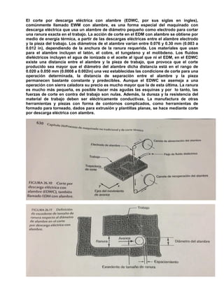 284
El corte por descarga eléctrica con alambre (EDWC, por sus siglas en ingles),
comúnmente llamado EWM con alambre, es una forma especial del maquinado con
descarga eléctrica que usa un alambre de diámetro pequeño como electrodo para cortar
una ranura exacta en el trabajo. La acción de corte en el EDM con alambre se obtiene por
medio de energía térmica, a partir de las descargas eléctricas entre el alambre electrodo
y la pieza del trabajo. Los diámetros de el alambre varían entre 0.076 y 0.30 mm (0.003 a
0.012 in), dependiendo de la anchura de la ranura requerida. Los materiales que usan
para el alambre incluyen el latón, el cobre, el tungsteno y el molibdeno. Los fluidos
dieléctricos incluyen el agua de ionizada o el aceite al igual que ni el EDM, en el EDWC
existe una distancia entre el alambre y la pieza de trabajo, que provoca que el corte
producido sea mayor que el diámetro del alambre dicha distancia está en el rango de
0.020 a 0.050 mm (0.0008 a 0.002in) una vez establecidas las condicione de corte para una
operación determinada, la distancia de separación entre el alambre y la pieza
permanecen bastante constante y predecibles. Aunque el EDWC se asemeja a una
operación con sierra caladora su precio es mucho mayor que la de esta última. La ranura
es mucho más pequeña, es posible hacer más agudas las esquinas y por lo tanto, las
fuerzas de corte en contra del trabajo son nulas. Además, la dureza y la resistencia del
material de trabajo deben ser eléctricamente conductivas. La manufactura de otras
herramientas y piezas con forma de contornos complicados, como herramientas de
formado para torneado, dados para extrusión y plantillas planas, se hace mediante corte
por descarga eléctrica con alambre.
 