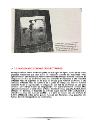 285
 3.3. MAQUINADO CON HAZ DE ELECTRONES
El maquinado con haz de electrones (EBM, por sus siglas en inglés) es uno de los varios
procesos industriales que usan haces de electrones además del maquinado, otras
aplicaciones de esta tecnología incluyen el tratamiento térmico y la micro soldadura. El
maquinado con haz de electrones utiliza una corriente de electrones a alta velocidad
enfocada hacia la superficie de la pieza de trabajo para remover electrones a alta
velocidad enfocada hacia la superficie de la pieza de trabajo para remover material
mediante fusión y vaporización. El maquinado con haz de electrones se usa para
diversas aplicaciones de corte de alta precisión sobre cualquier material conocido. Mas
aplicaciones incluyen el taladrado de orificios de diámetro muy pequeño, hasta 0.05mm
(0.002in) de diámetro, el taladrado de orificios cuyas relación entre profundidad y
diámetro sea muy alta, mayores que100:1, y el corte de ranuras con una anchura de
0.001in (0.025mm). estos cortes pueden hacerse con tolerancias muy pequeñas sin
fuerzas de corte ni desgaste de las herramientas.
 
