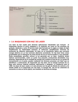286
 3.4. MAQUINADO CON HAZ DE LASER
Los laser se han usado para diversas aplicaciones industriales que incluyen el
tratamiento térmico el micro soldadura y la medición así como en los procesos de
grabado, taladrado y corte. El termino laser está formado por la siglas en ingles de light
amplificación by mstimulated emission of radiaccion (amplificación luminosa de
emisiones de radiación estimulada). Un láser es un transductor óptico que convierte
energía eléctrica en un haz luminoso altamente consistente. Un haz laser tiene varias
propiedades que lo distinguen de otras formas de luz es monocromático y muy alineado.
Estas propiedades permiten enfocar la luz generado por un láser, mediante lentes
ópticos convencionales, sobre un punto muy pequeño, produciendo densidades muy
potentes. Dependiendo de la cantidad de energía que contiene el haz de luz y su grado de
concentración en el punto, pueden realizarse los diversos procesos con láser que se
identifican a continuación. El maquinado por haz laser usa la energía luminosa de un
láser para remover material mediante vaporización y desgaste. La instalación para el
LBM. Los tipos de laser usado s en este proceso son de gas de dióxido de carbono y de
estado sólido en el maquinado por haz laser, la energía del haz de luz coherente se
concentra no solo en forma óptica, sino también en términos de tiempo.
 