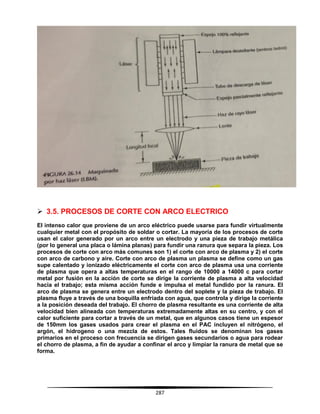 287
 3.5. PROCESOS DE CORTE CON ARCO ELECTRICO
El intenso calor que proviene de un arco eléctrico puede usarse para fundir virtualmente
cualquier metal con el propósito de soldar o cortar. La mayoría de los procesos de corte
usan el calor generado por un arco entre un electrodo y una pieza de trabajo metálica
(por lo general una placa o lámina planas) para fundir una ranura que separa la pieza. Los
procesos de corte con arco más comunes son 1) el corte con arco de plasma y 2) el corte
con arco de carbono y aire. Corte con arco de plasma un plasma se define como un gas
supe calentado y ionizado eléctricamente el corte con arco de plasma usa una corriente
de plasma que opera a altas temperaturas en el rango de 10000 a 14000 c para cortar
metal por fusión en la acción de corte se dirige la corriente de plasma a alta velocidad
hacia el trabajo; esta misma acción funde e impulsa el metal fundido por la ranura. El
arco de plasma se genera entre un electrodo dentro del soplete y la pieza de trabajo. El
plasma fluye a través de una boquilla enfriada con agua, que controla y dirige la corriente
a la posición deseada del trabajo. El chorro de plasma resultante es una corriente de alta
velocidad bien alineada con temperaturas extremadamente altas en su centro, y con el
calor suficiente para cortar a través de un metal, que en algunos casos tiene un espesor
de 150mm los gases usados para crear el plasma en el PAC incluyen el nitrógeno, el
argón, el hidrogeno o una mezcla de estos. Tales fluidos se denominan los gases
primarios en el proceso con frecuencia se dirigen gases secundarios o agua para rodear
el chorro de plasma, a fin de ayudar a confinar el arco y limpiar la ranura de metal que se
forma.
 