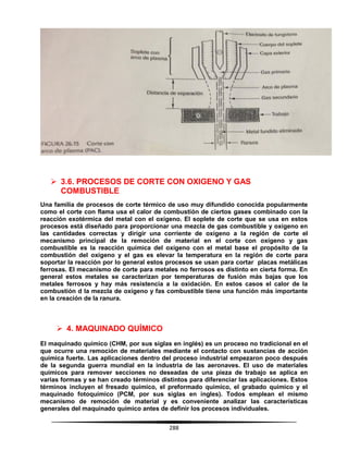 288
 3.6. PROCESOS DE CORTE CON OXIGENO Y GAS
COMBUSTIBLE
Una familia de procesos de corte térmico de uso muy difundido conocida popularmente
como el corte con flama usa el calor de combustión de ciertos gases combinado con la
reacción exotérmica del metal con el oxígeno. El soplete de corte que se usa en estos
procesos está diseñado para proporcionar una mezcla de gas combustible y oxígeno en
las cantidades correctas y dirigir una corriente de oxígeno a la región de corte el
mecanismo principal de la remoción de material en el corte con oxígeno y gas
combustible es la reacción química del oxígeno con el metal base el propósito de la
combustión del oxígeno y el gas es elevar la temperatura en la región de corte para
soportar la reacción por lo general estos procesos se usan para cortar placas metálicas
ferrosas. El mecanismo de corte para metales no ferrosos es distinto en cierta forma. En
general estos metales se caracterizan por temperaturas de fusión más bajas que los
metales ferrosos y hay más resistencia a la oxidación. En estos casos el calor de la
combustión d la mezcla de oxígeno y fas combustible tiene una función más importante
en la creación de la ranura.
 4. MAQUINADO QUÍMICO
El maquinado químico (CHM, por sus siglas en inglés) es un proceso no tradicional en el
que ocurre una remoción de materiales mediante el contacto con sustancias de acción
química fuerte. Las aplicaciones dentro del proceso industrial empezaron poco después
de la segunda guerra mundial en la industria de las aeronaves. El uso de materiales
químicos para remover secciones no deseadas de una pieza de trabajo se aplica en
varias formas y se han creado términos distintos para diferenciar las aplicaciones. Estos
términos incluyen el fresado químico, el preformado químico, el grabado químico y el
maquinado fotoquímico (PCM, por sus siglas en ingles). Todos emplean el mismo
mecanismo de remoción de material y es conveniente analizar las características
generales del maquinado químico antes de definir los procesos individuales.
 