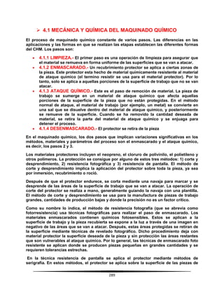 289
 4.1 MECÁNICA Y QUÍMICA DEL MAQUINADO QUÍMICO
El proceso de maquinado químico constante de varios pasos. Las diferencias en las
aplicaciones y las formas en que se realizan las etapas establecen las diferentes formas
del CHM. Los pasos son:
 4.1.1 LIMPIEZA.- El primer paso es una operación de limpieza para asegurar que
el material se remueva en forma uniforme de las superficies que se van a atacar.
 4.1.2 ENMASCARADO.- Un recubrimiento protector se aplica a ciertas zonas de
la pieza. Este protector esta hecho de material químicamente resistente al material
de ataque químico (el termino resistir se usa para el material protector). Por lo
tanto, solo se aplica a aquellas porciones de la superficie de trabajo que no se van
atacar.
 4.1.3 ATAQUE QUÍMICO.- Este es el paso de remoción de material. La pieza de
trabajo se sumerge en un material de ataque químico que afecta aquellas
porciones de la superficie de la pieza que no están protegidas. En el método
normal de ataque, el material de trabajo (por ejemplo, un metal) se convierte en
una sal que se disuelve dentro del material de ataque químico, y posteriormente
se remueve de la superficie. Cuando se ha removido la cantidad deseada de
material, se retira la parte del material de ataque químico y se enjuaga para
detener el proceso.
 4.1.4 DESENMASCARADO.- El protector se retira de la pieza
En el maquinado químico, los dos pasos que implican variaciones significativas en los
métodos, materiales y parámetros del proceso son el enmascarado y el ataque químico,
es decir, los pasos 2 y 3.
Los materiales protectores incluyen el neopreno, el cloruro de polivinilo, el polietileno y
otros polímeros. La protección se consigue por alguno de estos tres métodos: 1) corte y
desprendimiento, 2) resistencia fotográfica y 3) resistencia de pantalla. El método de
corte y desprendimiento implica la aplicación del protector sobre toda la pieza, ya sea
por inmersión, recubrimiento o roció.
Después de que el protector endurece, se corta mediante una navaja para marcar y se
desprende de las áreas de la superficie de trabajo que se van a atacar. La operación de
corte del protector se realiza a mano, generalmente guiando la navaja con una plantilla.
El método de corte y desprendimiento se usa para la manufactura de piezas de trabajo
grandes, cantidades de producción bajas y donde la precisión no es un factor crítico.
Como su nombre lo indica, el método de resistencia fotografía (que se abrevia como
fotorresistencia) usa técnicas fotográficas para realizar el paso de enmascarado. Los
materiales enmascarados contienen químicos fotosensibles. Estos se aplican a la
superficie de trabajo y la pieza recubierta se expone a la luz a través de una imagen en
negativo de las áreas que se van a atacar. Después, estas áreas protegidas se retiran de
la superficie mediante técnicas de revelado fotográfico. Dicho procedimiento deja con
material protector la superficie deseada de la pieza y sin protección las áreas restantes
que son vulnerables al ataque químico. Por lo general, las técnicas de enmascarado foto
resistente se aplican donde se producen piezas pequeñas en grandes cantidades y se
requieren tolerancias estrechas.
En la técnica resistencia de pantalla se aplica el protector mediante métodos de
serigrafía. En estos métodos, el protector se aplica sobre la superficie de las piezas de
 