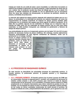 290
trabajo por medio de una malla de seda o acero inoxidable. La malla tiene incrustado un
esténcil que protege la aplicación con barniz protector y deja expuestas las áreas que se
van a atacar. Así, el protector recubre las áreas de trabajo que no se van a atacar. En
general, el método resistencia de pantalla se usa en aplicaciones que se encuentran
entre los otros dos métodos de enmascarado, en términos de precisión, tamaño de
piezas y cantidades de producción.
La elección del material de ataque químico depende del material de trabajo que se va a
atacar, la profundidad y la velocidad de remoción de material deseadas, así como los
requerimientos de acabado superficial. El material de ataque químico también debe
combinarse con un protector que asegure que dicho agente no afecte al protector. En la
tabla 26.2 se enlistan algunos de los materiales de trabajo que se maquinan bajo el
método de CHM, junto con los materiales de ataque químico que se usan para estos
materiales. La tabla también incluyendo una velocidad de penetración y factores de
ataque de ataque químico.
Las profundidades de corte en el maquinado químico son de hasta 12.5 mm (0.5 in) para
paneles de aeronaves hechas de placas metálicas. Sin embargo, muchas aplicaciones
requieren profundidades de solo algunas centésimas de milímetro. Junto con la
penetración en el trabajo, también
ocurre un ataque químico en las
regiones laterales situadas bajo el
protector, como se ilustra en la
figura 26.16. Este efecto se
denomina el socavado y debe
considerante el diseño de la
máscara para producir un corte
que tenga las dimensiones
especificadas.
 4.2 PROCESOS DE MAQUINADO QUÍMICO
En esta sección se describirán los principales procesos de maquinado químico: 1)
fresado químico, 2) preformado químico, 3) grabado químico y 4) maquinado
fotoquímico.
 4.2.1. FRESADO QUÍMICO.- El fresado químico fue el primer proceso de CHM que
se comercializo. Durante la segunda guerra mundial, una compañía de aeronaves en
estados unidos empezó a usar dicho proceso para remover el metal de algunos
componentes de las aeronaves. En la actualidad, el fresado químico todavía se utiliza
ampliamente en la industria Aeronáutica para retirar material de paneles de las y el
fuselaje, con el propósito de reducir el peso. El método es aplicable a piezas grandes,
de las cuales se retiran cantidades sustanciales de metal durante el proceso. Se
emplea el método de corte y desprendimiento del protector. por lo general se usa una
 