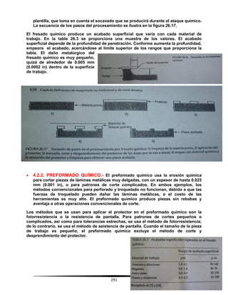 291
plantilla, que toma en cuenta el socavado que se producirá durante el ataque químico.
La secuencia de los pasos del procesamiento se ilustra en la figura 26.17.
El fresado químico produce un acabado superficial que varía con cada material de
trabajo. En la tabla 26.3 se proporciona una muestra de los valores. El acabado
superficial depende de la profundidad de penetración. Conforme aumenta la profundidad,
empeora el acabado, acercándose al límite superior de los rangos que proporciona la
tabla. El daño metalúrgico del
fresado químico es muy pequeño,
quizá de alrededor de 0.005 mm
(0.0002 in) dentro de la superficie
de trabajo.
 4.2.2. PREFORMADO QUÍMICO.- El preformado químico usa la erosión química
para cortar piezas de láminas metálicas muy delgadas, con un espesor de hasta 0.025
mm (0.001 in), o para patrones de corte complicados. En ambos ejemplos, los
métodos convencionales para perforado y troquelado no funcionan, debido a que las
fuerzas de troquelado pueden dañar las láminas metálicas, o el costo de las
herramientas es muy alto. El preformado químico produce piezas sin rebabas y
aventaja a otras operaciones convencionales de corte.
Los métodos que se usan para aplicar el protector en el preformado químico son la
fotorresistencia o la resistencia de pantalla. Para patrones de cortes pequeños o
complicados, asi como para tolerancias estrechas, se usa el método de fotorresistencia;
de lo contrario, se usa el método de asistencia de pantalla. Cuando el tamaño de la pieza
de trabajo es pequeño, el preformado químico excluye el método de corte y
desprendimiento del protector.
 