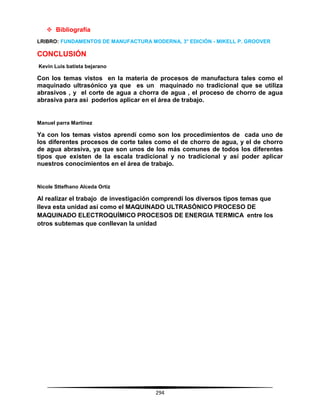 294
 Bibliografía
LRIBRO: FUNDAMENTOS DE MANUFACTURA MODERNA, 3° EDICIÓN - MIKELL P. GROOVER
CONCLUSIÓN
Kevin Luis batista bejarano
Con los temas vistos en la materia de procesos de manufactura tales como el
maquinado ultrasónico ya que es un maquinado no tradicional que se utiliza
abrasivos , y el corte de agua a chorra de agua , el proceso de chorro de agua
abrasiva para así poderlos aplicar en el área de trabajo.
Manuel parra Martínez
Ya con los temas vistos aprendí como son los procedimientos de cada uno de
los diferentes procesos de corte tales como el de chorro de agua, y el de chorro
de agua abrasiva, ya que son unos de los más comunes de todos los diferentes
tipos que existen de la escala tradicional y no tradicional y así poder aplicar
nuestros conocimientos en el área de trabajo.
Nicole Sttefhano Alceda Ortiz
Al realizar el trabajo de investigación comprendí los diversos tipos temas que
lleva esta unidad así como el MAQUINADO ULTRASÓNICO PROCESO DE
MAQUINADO ELECTROQUÍMICO PROCESOS DE ENERGIA TERMICA entre los
otros subtemas que conllevan la unidad
 