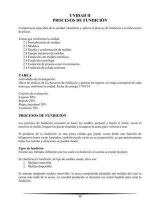 30
UNIDAD II
PROCESOS DE FUNDICIÓN
Competencia especifica de la unidad: identificar y aplicar el proceso de fundición a la fabricación
de piezas.
Temas que conforman la unidad:
2.1 Procedimiento de moldeo.
2.2 Modelos.
2.3 Diseño y conformación de moldes.
2.4 Equipo mecánico de moldeo.
2.5 Fundición con moldes metálicos.
2.6 Fundición centrifuga.
2.7 Fundición de presión o por revestimiento.
2.8 Fundición de colada continua.
TAREA
Actividades de investigación:
Hacer un análisis de los procesos de fundición y generar un reporte, un mapa conceptual de cada
tema que conforma la unidad. Fecha de entrega 17/03/14.
Criterios de evaluación:
Examen 50%.
Reporte 20%
Mapa conceptual 20%
Asistencia 10%
PROCESOS DE FUNDICIÓN
Los procesos de fundición consisten en hacer los moldes, preparar y fundir el metal, vaciar el
metal en el molde, limpiar las piezas fundidas y recuperar la arena para volverla a usar.
El producto de la fundición: es una pieza colada que puede variar desde una fracción de
kilogramos hasta varias toneladas; también puede variar en su composición, ya que prácticamente
todos los metales y aleaciones se pueden fundir.
Tipos de fundición
Existen dos métodos diferentes por los cuales la fundición a la arena se puede producir.
Se clasifican en fundición; de tipo de moldeo usado, ellos son:
1. Moldeo removible.
2. Moldeo disponible.
El método empleado modelo removible: la arena comprimida alrededor del moldeo del cual se
extrae más tarde de la arena. La cavidad producida se alimenta con metal fundido para crear la
fundición.
 