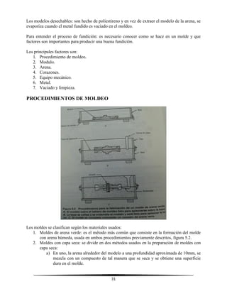 31
Los modelos desechables: son hecho de poliestireno y en vez de extraer el modelo de la arena, se
evaporiza cuando el metal fundido es vaciado en el moldeo.
Para entender el proceso de fundición: es necesario conocer como se hace en un molde y que
factores son importantes para producir una buena fundición.
Los principales factores son:
1. Procedimiento de moldeo.
2. Modulo.
3. Arena.
4. Corazones.
5. Equipo mecánico.
6. Metal.
7. Vaciado y limpieza.
PROCEDIMIENTOS DE MOLDEO
Los moldes se clasifican según los materiales usados:
1. Moldes de arena verde: es el método más común que consiste en la formación del molde
con arena húmeda, usada en ambos procedimientos previamente descritos, figura 5.2.
2. Moldes con capa seca: se divide en dos métodos usados en la preparación de moldes con
capa seca:
a) En uno, la arena alrededor del modelo a una profundidad aproximada de 10mm, se
mezcla con un compuesto de tal manera que se seca y se obtiene una superficie
dura en el molde.
 