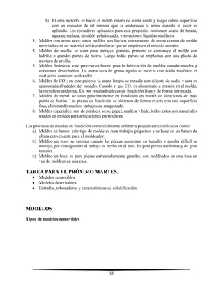 32
b) El otro método, es hacer el molde entero de arena verde y luego cubrir superficie
con un rociador de tal manera que se endurezca la arena cuando el calor es
aplicado. Los rociadores aplicados para este propósito contienen aceite de linaza,
agua de melaza, almidón gelatinizado, y soluciones líquidas similares.
3. Moldes con arena seca: estos moldes son hechos enteramente de arena común de molde
mezclado con un material aditivo similar al que se emplea en el método anterior.
4. Moldes de arcilla: se usan para trabajos grandes, primero se construye el molde con
ladrillo o grandes partes de hierro. Luego todas partes se emplastan con una plasta de
mortero de arcilla.
5. Moldes furánicos: este proceso es bueno para la fabricación de moldes usando moldes y
corazones desechables. La arena seca de grano agudo se mezcla con ácido fosfórico el
cual actúa como un acelerador.
6. Moldes de CO2: en este proceso la arena limpia se mezcla con silicato de sodio y esta es
apasionada alrededor del modelo. Cuando el gas CO2 es alimentado a presión en el molde,
la mezcla se endurece. Da por resultado piezas de fundición lisas y de forma intrincada.
7. Moldes de metal: se usan principalmente en fundición en matriz de aleaciones de bajo
punto de fusión. Las piezas de fundición se obtienen de forma exacta con una superficie
fina, eliminando muchos trabajos de maquinado.
8. Moldes especiales: son de plástico, yeso, papel, madera y hule, todos estos son materiales
usados en moldes para aplicaciones particulares.
Los procesos de moldes en fundición comercialmente ordinaria pueden ser clasificados como:
a) Moldes en banco: este tipo de molde es para trabajos pequeños y se hace en un banco de
altura conveniente para el moldeador.
b) Moldeo en piso: se emplea cuando las piezas aumentan en tamaño y resulta difícil su
manejo, por consiguiente el trabajo es hecho en el piso. Es para piezas medianas y de gran
tamaño.
c) Moldeo en fosa: es para piezas extremadamente grandes, son moldeados en una fosa en
vez de moldear en una caja.
TAREA PARA EL PRÓXIMO MARTES.
 Modelos removibles.
 Modelos desechables.
 Entradas, rebosaderos y características de solidificación.
MODELOS
Tipos de modelos removibles
 