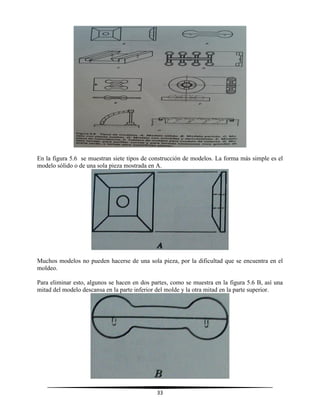 33
En la figura 5.6 se muestran siete tipos de construcción de modelos. La forma más simple es el
modelo sólido o de una sola pieza mostrada en A.
Muchos modelos no pueden hacerse de una sola pieza, por la dificultad que se encuentra en el
moldeo.
Para eliminar esto, algunos se hacen en dos partes, como se muestra en la figura 5.6 B, así una
mitad del modelo descansa en la parte inferior del molde y la otra mitad en la parte superior.
 