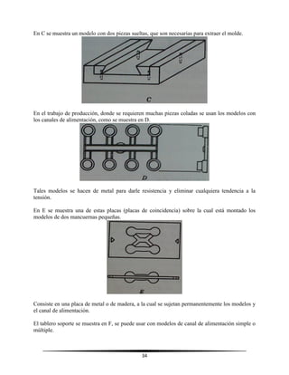 34
En C se muestra un modelo con dos piezas sueltas, que son necesarias para extraer el molde.
En el trabajo de producción, donde se requieren muchas piezas coladas se usan los modelos con
los canales de alimentación, como se muestra en D.
Tales modelos se hacen de metal para darle resistencia y eliminar cualquiera tendencia a la
tensión.
En E se muestra una de estas placas (placas de coincidencia) sobre la cual está montado los
modelos de dos mancuernas pequeñas.
Consiste en una placa de metal o de madera, a la cual se sujetan permanentemente los modelos y
el canal de alimentación.
El tablero soporte se muestra en F, se puede usar con modelos de canal de alimentación simple o
múltiple.
 