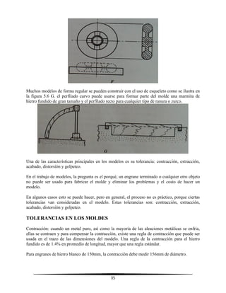 35
Muchos modelos de forma regular se pueden construir con el uso de esqueleto como se ilustra en
la figura 5.6 G. el perfilado curvo puede usarse para formar parte del molde una marmita de
hierro fundido de gran tamaño y el perfilado recto para cualquier tipo de ranura o zurco.
Una de las características principales en los modelos es su tolerancia: contracción, extracción,
acabado, distorsión y golpeteo.
En el trabajo de modelos, la pregunta es el porqué, un engrane terminado o cualquier otro objeto
no puede ser usado para fabricar el molde y eliminar los problemas y el costo de hacer un
modelo.
En algunos casos esto se puede hacer, pero en general, el proceso no es práctico, porque ciertas
tolerancias van consideradas en el modelo. Estas tolerancias son: contracción, extracción,
acabado, distorsión y golpeteo.
TOLERANCIAS EN LOS MOLDES
Contracción: cuando un metal puro, así como la mayoría de las aleaciones metálicas se enfría,
ellas se contraen y para compensar la contracción, existe una regla de contracción que puede ser
usada en el trazo de las dimensiones del modelo. Una regla de la contracción para el hierro
fundido es de 1.4% en promedio de longitud, mayor que una regla estándar.
Para engranes de hierro blanco de 150mm, la contracción debe medir 156mm de diámetro.
 