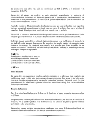 36
La contracción para latón varia con su composición de 1.56 a 2.08% y el aluminio y el
manganeso de 1.30%.
Extracción: al extraer un modelo, se debe disminuir gradualmente la tendencia al
desmoronamiento de la arista del molde en contacto con el modelo se les da ahusamiento a las
superficies de este paralelamente a la dirección en que se deban extraer. Esta inclinación de los
lados del modelo se llama “salida”.
Acabado: cuando un dibujante traza los detalles de una parte que va a ser fundida, cada superficie
que va a ser acabada a máquina esta inclinada para una marca de acabado. Esta marca le indica al
modelista donde deberá proveerse metal adicional para efectuar el acabado.
Distorsión: la tolerancia para la distorsión se aplica solamente aquellas piezas fundidas de forma
irregular que se distorsionan en el proceso de enfriamiento, debido a la contracción del metal.
Golpeteo: cuando un modelo es golpeado ligeramente estando en el molde antes de extraerlo, la
cavidad del molde aumenta ligeramente. En una pieza de tamaño medio, este aumento puede
ignorarse ligeramente. En piezas de gran tamaño o en aquellas que deben coincidir sin ser
mecanizados deberá considerarse una tolerancia por sacudidas, haciendo el modelo ligeramente
menor para compensar el golpeteo.
TAREA
Trabajo para complementar el anterior.
Materiales para modelos removibles.
Construcción de un modelo removible.
Construcción de un modelo desechable.
ARENA
Tipos de arena
La arena silica se encuentra en muchos depósitos naturales, y es adecuada para propósitos de
moldeo que puede resistir altas temperaturas sin descomponerse. Esta arena es de bajo costo,
tiene gran duración y se consigue en una amplia variedad de tamaños y formas de grano. Por otra
parte tiene una alta relación de expansión cuando está sometida al calor y tiene cierta tendencia a
fusionarse con el metal.
Pruebas de la arena
Para determinar la calidad esencial de la arena de fundición se hacen necesarias algunas pruebas
periódicas.
Las propiedades cambian por contaminación de materiales extraños; por la acción de lavado en el
recocido, por el cambio gradual y la distribución de los tamaños de grano y por la continua
exposición a altas temperaturas.
Las pruebas pueden ser tanto químicas como mecánicas, pero aparte de la determinación de los
elementos indeseables en la arena, las pruebas químicas son de poco uso.
 