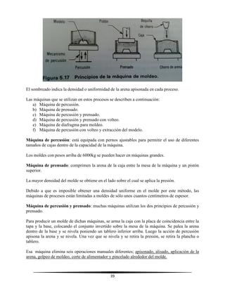 39
El sombreado indica la densidad o uniformidad de la arena apisonada en cada proceso.
Las máquinas que se utilizan en estos procesos se describen a continuación:
a) Máquina de percusión.
b) Máquina de prensado.
c) Máquina de percusión y prensado.
d) Máquina de percusión y prensado con volteo.
e) Máquina de diafragma para moldeo.
f) Máquina de percusión con volteo y extracción del modelo.
Máquina de percusión: está equipada con pernos ajustables para permitir el uso de diferentes
tamaños de cajas dentro de la capacidad de la máquina.
Los moldes con pesos arriba de 6000kg se pueden hacer en máquinas grandes.
Máquina de prensado: comprimen la arena de la caja entre la mesa de la máquina y un pistón
superior.
La mayor densidad del molde se obtiene en el lado sobre el cual se aplica la presión.
Debido a que es imposible obtener una densidad uniforme en el molde por este método, las
máquinas de procesos están limitadas a moldes de sólo unos cuantos centímetros de espesor.
Máquina de percusión y prensado: muchas máquinas utilizan los dos principios de percusión y
prensado.
Para producir un molde de dichas máquinas, se arma la caja con la placa de coincidencia entre la
tapa y la base, colocando el conjunto invertido sobre la mesa de la máquina. Se palea la arena
dentro de la base y se nivela poniendo un tablero inferior arriba. Luego la acción de percusión
apisona la arena y se nivela. Una vez que se nivela y se retira la presión, se retira la plancha o
tablero.
Esa máquina elimina seis operaciones manuales diferentes; apisonado, alisado, aplicación de la
arena, golpeo de moldeo, corte de alimentador y pincelado alrededor del molde.
 