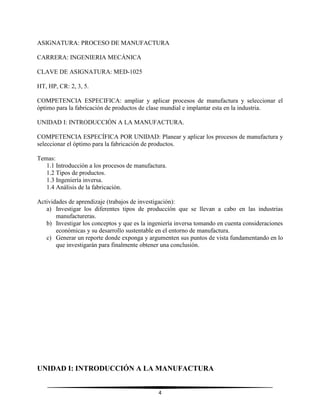 4
ASIGNATURA: PROCESO DE MANUFACTURA
CARRERA: INGENIERIA MECÁNICA
CLAVE DE ASIGNATURA: MED-1025
HT, HP, CR: 2, 3, 5.
COMPETENCIA ESPECIFICA: ampliar y aplicar procesos de manufactura y seleccionar el
óptimo para la fabricación de productos de clase mundial e implantar esta en la industria.
UNIDAD I: INTRODUCCIÓN A LA MANUFACTURA.
COMPETENCIA ESPECÍFICA POR UNIDAD: Planear y aplicar los procesos de manufactura y
seleccionar el óptimo para la fabricación de productos.
Temas:
1.1 Introducción a los procesos de manufactura.
1.2 Tipos de productos.
1.3 Ingeniería inversa.
1.4 Análisis de la fabricación.
Actividades de aprendizaje (trabajos de investigación):
a) Investigar los diferentes tipos de producción que se llevan a cabo en las industrias
manufactureras.
b) Investigar los conceptos y que es la ingeniería inversa tomando en cuenta consideraciones
económicas y su desarrollo sustentable en el entorno de manufactura.
c) Generar un reporte donde exponga y argumenten sus puntos de vista fundamentando en lo
que investigarán para finalmente obtener una conclusión.
UNIDAD I: INTRODUCCIÓN A LA MANUFACTURA
 