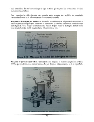 40
Este aditamento de elevación maneja la tapa en tanto que la placa de coincidencia se quita
manualmente de la base.
Esta máquina ha sido diseñada para manejar cajas grandes que también son manejadas
convencionalmente en la máquina común de percusión-prensado.
Máquina de diafragma por moldeo: un desarrollo recientemente en máquinas de moldeo utiliza
un diafragma de hule puro para compactar la arena sobre el contorno del modelo, como se ilustra
en la figura 5.19. El proceso utiliza la misma presión de para forzar el diafragma de hule sobre
toda la superficie del molde independiente del contorno de este.
Máquina de percusión con volteo y extracción: esta máquina es para moldes grandes arriba de
5500kg que son difíciles de manejar a mano. Se han diseñado máquinas como la de la figura5.20.
 
