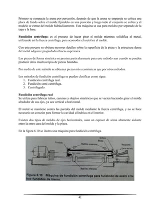 41
Primero se compacta la arena por percusión, después de que la arena se empareje se coloca una
placa de fondo sobre el molde fijándolo en una posición y luego todo el conjunto se voltea y el
modelo se extrae del molde hidráulicamente. Esta máquina se usa para moldeo por separado de la
tapa y la base.
Fundición centrifuga: es el proceso de hacer girar el molde mientras solidifica el metal,
utilizando así la fuerza centrífuga, para acomodar el metal en el molde.
Con este proceso se obtiene mayores detalles sobre la superficie de la pieza y la estructura densa
del metal adquiere propiedades físicas superiores.
Las piezas de forma simétrica se prestan particularmente para este método aun cuando se pueden
producir otros muchos tipos de piezas fundidas.
Por medio de este método se obtienen piezas más económicas que por otros métodos.
Los métodos de fundición centrífuga se pueden clasificar como sigue:
1. Fundición centrifuga real.
2. Fundición semi-centrifuga.
3. Centrifugado.
Fundición centrifuga real
Se utiliza para fabricar tubos, camisas y objetos simétricos que se vacíen haciendo girar el molde
alrededor de sus ejes, ya sea vertical u horizontal.
El metal se mantiene contra las paredes del molde mediante la fuerza centrífuga, y no se hace
necesario un corazón para formar la cavidad cilíndrica en el interior.
Existen dos tipos de moldes de ejes horizontales, usan un espesor de arena altamente aislante
entre la entre cara del molde y la pieza.
En la figura 6.10 se ilustra una máquina para fundición centrifuga.
 
