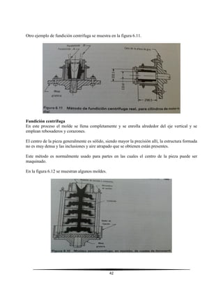 42
Otro ejemplo de fundición centrifuga se muestra en la figura 6.11.
Fundición centrifuga
En este proceso el molde se llena completamente y se enrolla alrededor del eje vertical y se
emplean rebosaderos y corazones.
El centro de la pieza generalmente es sólido, siendo mayor la precisión allí, la estructura formada
no es muy densa y las inclusiones y aire atrapado que se obtienen están presentes.
Este método es normalmente usado para partes en las cuales el centro de la pieza puede ser
maquinado.
En la figura 6.12 se muestran algunos moldes.
 