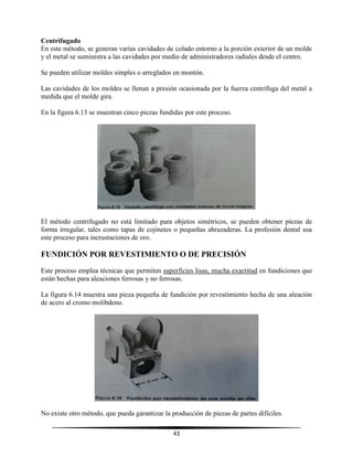 43
Centrifugado
En este método, se generan varias cavidades de colado entorno a la porción exterior de un molde
y el metal se suministra a las cavidades por medio de administradores radiales desde el centro.
Se pueden utilizar moldes simples o arreglados en montón.
Las cavidades de los moldes se llenan a presión ocasionada por la fuerza centrífuga del metal a
medida que el molde gira.
En la figura 6.13 se muestran cinco piezas fundidas por este proceso.
El método centrifugado no está limitado para objetos simétricos, se pueden obtener piezas de
forma irregular, tales como tapas de cojinetes o pequeñas abrazaderas. La profesión dental usa
este proceso para incrustaciones de oro.
FUNDICIÓN POR REVESTIMIENTO O DE PRECISIÓN
Este proceso emplea técnicas que permiten superficies lisas, mucha exactitud en fundiciones que
están hechas para aleaciones ferrosas y no ferrosas.
La figura 6.14 muestra una pieza pequeña de fundición por revestimiento hecha de una aleación
de acero al cromo molibdeno.
No existe otro método, que pueda garantizar la producción de piezas de partes difíciles.
 