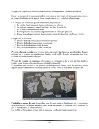 44
Este proceso en partes de fundición para aleaciones no maquinables y metales radiactivos.
Existe un numero de procesos empleados, pero todos se incorporan a la arena, cerámica, yeso o
de cascara de plástico hecho a partir de un modelo exacto en el cual el metal es vaciado.
Las ventajas por las técnicas por revestimiento o precisión son:
1. Se pueden fundir piezas de formas intrincadas con relieves.
2. Se obtienen piezas con superficies lisas y sin línea de partición.
3. La exactitud dimensional es buena.
4. Ciertas partes no maquinables se pueden fundir en forma pre-planeada.
5. Puede ser usada para sustituir fundiciones en matriz donde existía canales muy cortos.
Este proceso se divide en:
 Proceso de fundición de precisión a la cera perdida.
 Proceso de fundición de cascara en cerámica.
 Proceso de fundición en molde de yeso.
 Proceso de fundición de moldeo en cascara.
Proceso a la cera perdida: este proceso deriva su nombre del hecho de que el modelo de cera
utilizado en el proceso, es seguidamente fundido en el molde, dejando una cavidad que tiene
todos los detalles del modelo original.
Proceso de cascara en cerámica: este proceso es semejante al de la cera perdida, también
implica retirar de una cubierta refractaria, el modelo disponible.
El modelo se hace con cera o con plástico con bajo punto de fusión, y con frecuencia se juntan
algunos de ellos mediante soldadura de cera en un racimo como se muestra en la figura 6.15.
Fundición en molde de yeso: la mezcla a base de yeso usada en fundiciones por revestimiento
seca rápidamente con buena porosidad, pero no es permanente, es destruido en el momento en
que la pieza fundida se retira del molde.
Los moldes se hacen de un bronce fácil de maquinar y se llevan tolerancias precisas.
 