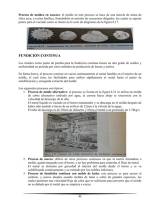 45
Proceso de moldeo en cascara: el molde en este proceso se hace de una mezcla de arena de
silice seca, y resina fenólica, formándolo en metales de cascarones delgados, los cuales se sujetan
juntos para el vaciado como se ilustra en la serie de diagramas de la figura 6.17.
FUNDICIÓN CONTINUA
Los metales como punto de partida para la fundición continua tienen un alto grado de solidez y
uniformidad no poseída por otros métodos de producción de barras y tochos.
En forma breve, el proceso consiste en vaciar continuamente el metal fundido en el interior de un
molde, el cual tiene las facilidades para enfriar rápidamente el metal hasta el punto de
solidificación y enseguida extraerlo del molde.
Los siguientes procesos son típicos:
1. Proceso de molde alternativo: el proceso se ilustra en la figura 6.21 se utiliza un molde
de cobre alternativo enfriado por agua, la carrera hacia abajo se sincroniza con la
velocidad de descarga, de la olla.
El metal líquido es vaciado en el horno mantenedor y se descarga en el molde después de
haber sido medido a través de un orificio de 22mm a la válvula de la aguja.
El tubo de descarga es de 29mm de diámetro y libera el metal a un promedio de 3.78kg/s.
2. Proceso de asarco: difiere de otros procesos continuos en que la matriz formadora o
molde, queda integrado con el horno, y no hay problema para controlar el flujo de metal.
El metal se alimenta por gravedad al interior del molde desde el horno y se va
solidificando continuamente y es extraído por los rodillos inferiores.
3. Proceso de fundición continua con molde de latón: este proceso es para aceros al
carbono, y aceros aleados usando moldes de latón o cobre de grandes espesores, los
cuales permiten una velocidad flujo de calor que es suficiente para prevenir que el molde
no se dañado por el metal que se empieza a vaciar.
 