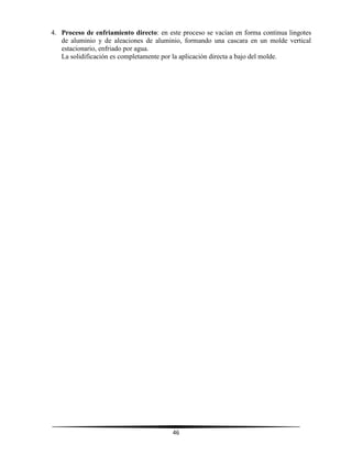 46
4. Proceso de enfriamiento directo: en este proceso se vacían en forma continua lingotes
de aluminio y de aleaciones de aluminio, formando una cascara en un molde vertical
estacionario, enfriado por agua.
La solidificación es completamente por la aplicación directa a bajo del molde.
 