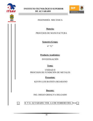 48
INGENIERÍA MECÁNICA
Materia:
PROCESOS DE MANUFACTURA
Semestre-Grupo:
4° “U”
Producto Académico:
INVESTIGACIÓN
Tema:
UNIDAD II
PROCESOS DE FUNDICIÓN DE METALES
Presentan:
KEVIN LUIS BATISTA BEJARANO
Docente:
ING. DIEGO GRIJALVA DELGADO
H. Y G. ALVARADO, VER. A 4 DE FEBRERO DEL 2014
INSTITUTO TECNOLÓGICO SUPERIOR
DE ALVARADO
 