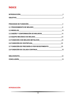 49
ÍNDICE
INTRODUCCIÓN___________________________________________________2
OBJETIVO________________________________________________________2
PROCESOS DE FUNDICIÓN_________________________________________3
2.1 PROCEDIMIENTO DE MOLDEO___________________________________8
2.2 MODELOS____________________________________________________16
2.3 DISEÑO Y CONFORMACIÓN DE MOLDEOS________________________16
2.4 EQUIPO MECÁNICO DE MOLDEO________________________________23
2.5 FUNDICIÓN CON MOLDES METÁLICOS___________________________25
2.6 FUNDICIÓN DE CENTRIFUGA___________________________________29
2.7 FUNDICIÓN DE PRECISIÓN O POR REVESTIMIENTO _______________29
2.8 FUNDICIÓN DE COLADA CONTINUA______________________________30
BIBLIOGRAFÍA___________________________________________________32
CONCLUSIÓN____________________________________________________33
INTRODUCCIÓN
 