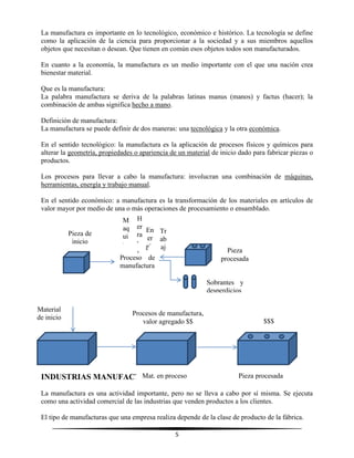 5
La manufactura es importante en lo tecnológico, económico e histórico. La tecnología se define
como la aplicación de la ciencia para proporcionar a la sociedad y a sus miembros aquellos
objetos que necesitan o desean. Que tienen en común esos objetos todos son manufacturados.
En cuanto a la economía, la manufactura es un medio importante con el que una nación crea
bienestar material.
Que es la manufactura:
La palabra manufactura se deriva de la palabras latinas manus (manos) y factus (hacer); la
combinación de ambas significa hecho a mano.
Definición de manufactura:
La manufactura se puede definir de dos maneras: una tecnológica y la otra económica.
En el sentido tecnológico: la manufactura es la aplicación de procesos físicos y químicos para
alterar la geometría, propiedades o apariencia de un material de inicio dado para fabricar piezas o
productos.
Los procesos para llevar a cabo la manufactura: involucran una combinación de máquinas,
herramientas, energía y trabajo manual.
En el sentido económico: a manufactura es la transformación de los materiales en artículos de
valor mayor por medio de una o más operaciones de procesamiento o ensamblado.
INDUSTRIAS MANUFACTURERAS
La manufactura es una actividad importante, pero no se lleva a cabo por sí misma. Se ejecuta
como una actividad comercial de las industrias que venden productos a los clientes.
El tipo de manufacturas que una empresa realiza depende de la clase de producto de la fábrica.
Proceso de
manufactura
M
aq
ui
na
ria
H
er
ra
m
ie
nt
as
En
er
gía
Tr
ab
aj
o
Pieza de
inicio
Pieza
procesada
Sobrantes y
desperdicios
Material
de inicio
Mat. en proceso
Procesos de manufactura,
valor agregado $$ $$$
Pieza procesada
 
