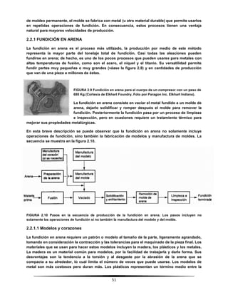 51
de moldeo permanente, el molde se fabrica con metal (u otro material durable) que permite usarlos
en repetidas operaciones de fundición. En consecuencia, estos procesos tienen una ventaja
natural para mayores velocidades de producción.
2.2.1 FUNDICIÓN EN ARENA
La fundición en arena es el proceso más utilizado, la producción por medio de este método
representa la mayor parte del tonelaje total de fundición. Casi todas las aleaciones pueden
fundirse en arena; de hecho, es uno de los pocos procesos que pueden usarse para metales con
altas temperaturas de fusión, como son el acero, el níquel y el titanio. Su versatilidad permite
fundir partes muy pequeñas o muy grandes (véase la figura 2.9) y en cantidades de producción
que van de una pieza a millones de éstas.
FIGURA 2.9 Fundición en arena para el cuerpo de un compresor con un peso de
680 Kg (Cortesía de Elkhart Foundry, Foto por Paragon Inc. Elkhart Indiana).
La fundición en arena consiste en vaciar el metal fundido a un molde de
arena, dejarlo solidificar y romper después el molde para remover la
fundición. Posteriormente la fundición pasa por un proceso de limpieza
e inspección, pero en ocasiones requiere un tratamiento térmico para
mejorar sus propiedades metalúrgicas.
En esta breve descripción se puede observar que la fundición en arena no solamente incluye
operaciones de fundición, sino también la fabricación de modelos y manufactura de moldes. La
secuencia se muestra en la figura 2.10.
FIGURA 2.10 Pasos en la secuencia de producción de la fundición en arena. Los pasos incluyen no
solamente las operaciones de fundición si no también la manufactura del modelo y del molde.
2.2.1.1 Modelos y corazones
La fundición en arena requiere un patrón o modelo al tamaño de la parte, ligeramente agrandado,
tomando en consideración la contracción y las tolerancias para el maquinado de la pieza final. Los
materiales que se usan para hacer estos modelos incluyen la madera, los plásticos y los metales.
La madera es un material común para modelos, por la facilidad de trabajarla y darle forma. Sus
desventajas son la tendencia a la torsión y al desgaste por la abrasión de la arena que se
compacta a su alrededor, lo cual limita el número de veces que puede usarse. Los modelos de
metal son más costosos pero duran más. Los plásticos representan un término medio entre la
 