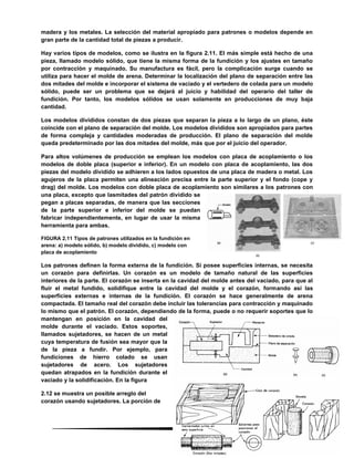 52
madera y los metales. La selección del material apropiado para patrones o modelos depende en
gran parte de la cantidad total de piezas a producir.
Hay varios tipos de modelos, como se ilustra en la figura 2.11. El más simple está hecho de una
pieza, llamado modelo sólido, que tiene la misma forma de la fundición y los ajustes en tamaño
por contracción y maquinado. Su manufactura es fácil, pero la complicación surge cuando se
utiliza para hacer el molde de arena. Determinar la localización del plano de separación entre las
dos mitades del molde e incorporar el sistema de vaciado y el vertedero de colada para un modelo
sólido, puede ser un problema que se dejará al juicio y habilidad del operario del taller de
fundición. Por tanto, los modelos sólidos se usan solamente en producciones de muy baja
cantidad.
Los modelos divididos constan de dos piezas que separan la pieza a lo largo de un plano, éste
coincide con el plano de separación del molde. Los modelos divididos son apropiados para partes
de forma compleja y cantidades moderadas de producción. El plano de separación del molde
queda predeterminado por las dos mitades del molde, más que por el juicio del operador.
Para altos volúmenes de producción se emplean los modelos con placa de acoplamiento o los
modelos de doble placa (superior e inferior). En un modelo con placa de acoplamiento, las dos
piezas del modelo dividido se adhieren a los lados opuestos de una placa de madera o metal. Los
agujeros de la placa permiten una alineación precisa entre la parte superior y el fondo (cope y
drag) del molde. Los modelos con doble placa de acoplamiento son similares a los patrones con
una placa, excepto que lasmitades del patrón dividido se
pegan a placas separadas, de manera que las secciones
de la parte superior e inferior del molde se puedan
fabricar independientemente, en lugar de usar la misma
herramienta para ambas.
FIGURA 2.11 Tipos de patrones utilizados en la fundición en
arena: a) modelo sólido, b) modelo dividido, c) modelo con
placa de acoplamiento
Los patrones definen la forma externa de la fundición. Si posee superficies internas, se necesita
un corazón para definirlas. Un corazón es un modelo de tamaño natural de las superficies
interiores de la parte. El corazón se inserta en la cavidad del molde antes del vaciado, para que al
fluir el metal fundido, solidifique entre la cavidad del molde y el corazón, formando así las
superficies externas e internas de la fundición. El corazón se hace generalmente de arena
compactada. El tamaño real del corazón debe incluir las tolerancias para contracción y maquinado
lo mismo que el patrón. El corazón, dependiendo de la forma, puede o no requerir soportes que lo
mantengan en posición en la cavidad del
molde durante el vaciado. Estos soportes,
llamados sujetadores, se hacen de un metal
cuya temperatura de fusión sea mayor que la
de la pieza a fundir. Por ejemplo, para
fundiciones de hierro colado se usan
sujetadores de acero. Los sujetadores
quedan atrapados en la fundición durante el
vaciado y la solidificación. En la figura
2.12 se muestra un posible arreglo del
corazón usando sujetadores. La porción de
 