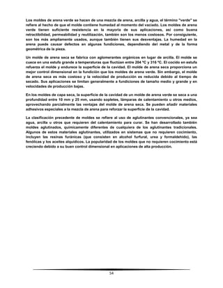54
Los moldes de arena verde se hacen de una mezcla de arena, arcilla y agua, el término "verde" se
refiere al hecho de que el molde contiene humedad al momento del vaciado. Los moldes de arena
verde tienen suficiente resistencia en la mayoría de sus aplicaciones, así como buena
retractibilidad, permeabilidad y reutilización, también son los menos costosos. Por consiguiente,
son los más ampliamente usados, aunque también tienen sus desventajas. La humedad en la
arena puede causar defectos en algunas fundiciones, dependiendo del metal y de la forma
geométrica de la pieza.
Un molde de arena seca se fabrica con aglomerantes orgánicos en lugar de arcilla. El molde se
cuece en una estufa grande a temperaturas que fluctúan entre 204 ºC y 316 ºC. El cocido en estufa
refuerza el molde y endurece la superficie de la cavidad. El molde de arena seca proporciona un
mejor control dimensional en la fundición que los moldes de arena verde. Sin embargo, el molde
de arena seca es más costoso y la velocidad de producción es reducida debido al tiempo de
secado. Sus aplicaciones se limitan generalmente a fundiciones de tamaño medio y grande y en
velocidades de producción bajas.
En los moldes de capa seca, la superficie de la cavidad de un molde de arena verde se seca a una
profundidad entre 10 mm y 25 mm, usando sopletes, lámparas de calentamiento u otros medios,
aprovechando parcialmente las ventajas del molde de arena seca. Se pueden añadir materiales
adhesivos especiales a la mezcla de arena para reforzar la superficie de la cavidad.
La clasificación precedente de moldes se refiere al uso de aglutinantes convencionales, ya sea
agua, arcilla u otros que requieren del calentamiento para curar. Se han desarrollado también
moldes aglutinados, químicamente diferentes de cualquiera de los aglutinantes tradicionales.
Algunos de estos materiales aglutinantes, utilizados en sistemas que no requieren cocimiento,
incluyen las resinas furánicas (que consisten en alcohol furfural, urea y formaldehído), las
fenólicas y los aceites alquídicos. La popularidad de los moldes que no requieren cocimiento está
creciendo debido a su buen control dimensional en aplicaciones de alta producción.
 