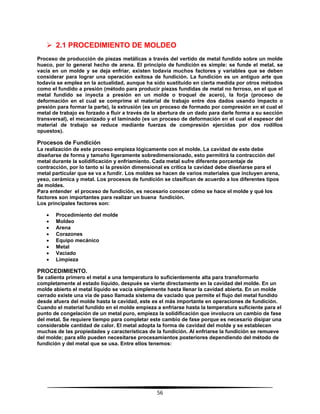 56
 2.1 PROCEDIMIENTO DE MOLDEO
Proceso de producción de piezas metálicas a través del vertido de metal fundido sobre un molde
hueco, por lo general hecho de arena. El principio de fundición es simple: se funde el metal, se
vacía en un molde y se deja enfriar, existen todavía muchos factores y variables que se deben
considerar para lograr una operación exitosa de fundición. La fundición es un antiguo arte que
todavía se emplea en la actualidad, aunque ha sido sustituido en cierta medida por otros métodos
como el fundido a presión (método para producir piezas fundidas de metal no ferroso, en el que el
metal fundido se inyecta a presión en un molde o troquel de acero), la forja (proceso de
deformación en el cual se comprime el material de trabajo entre dos dados usando impacto o
presión para formar la parte), la extrusión (es un proceso de formado por compresión en el cual el
metal de trabajo es forzado a fluir a través de la abertura de un dado para darle forma a su sección
transversal), el mecanizado y el laminado (es un proceso de deformación en el cual el espesor del
material de trabajo se reduce mediante fuerzas de compresión ejercidas por dos rodillos
opuestos).
Procesos de Fundición
La realización de este proceso empieza lógicamente con el molde. La cavidad de este debe
diseñarse de forma y tamaño ligeramente sobredimensionado, esto permitirá la contracción del
metal durante la solidificación y enfriamiento. Cada metal sufre diferente porcentaje de
contracción, por lo tanto si la presión dimensional es crítica la cavidad debe diseñarse para el
metal particular que se va a fundir. Los moldes se hacen de varios materiales que incluyen arena,
yeso, cerámica y metal. Los procesos de fundición se clasifican de acuerdo a los diferentes tipos
de moldes.
Para entender el proceso de fundición, es necesario conocer cómo se hace el molde y qué los
factores son importantes para realizar un buena fundición.
Los principales factores son:
 Procedimiento del molde
 Moldeo
 Arena
 Corazones
 Equipo mecánico
 Metal
 Vaciado
 Limpieza
PROCEDIMIENTO.
Se calienta primero el metal a una temperatura lo suficientemente alta para transformarlo
completamente al estado líquido, después se vierte directamente en la cavidad del molde. En un
molde abierto el metal líquido se vacía simplemente hasta llenar la cavidad abierta. En un molde
cerrado existe una vía de paso llamada sistema de vaciado que permite el flujo del metal fundido
desde afuera del molde hasta la cavidad, este es el más importante en operaciones de fundición.
Cuando el material fundido en el molde empieza a enfriarse hasta la temperatura suficiente para el
punto de congelación de un metal puro, empieza la solidificación que involucra un cambio de fase
del metal. Se requiere tiempo para completar este cambio de fase porque es necesario disipar una
considerable cantidad de calor. El metal adopta la forma de cavidad del molde y se establecen
muchas de las propiedades y características de la fundición. Al enfriarse la fundición se remueve
del molde; para ello pueden necesitarse procesamientos posteriores dependiendo del método de
fundición y del metal que se usa. Entre ellos tenemos:
 