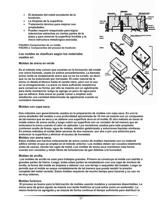 57
 El desbaste del metal excedente de la
fundición.
 La limpieza de la superficie.
 Tratamiento térmico para mejorar sus
propiedades.
 Pueden requerir maquinado para lograr
tolerancias estrechas en ciertas partes de la
pieza y para remover la superficie fundida y la
micro estructura metalúrgica asociada.
FIGURA1.Componentes de un molde
FIGURA 2. Componentes del proceso de fundición
Los moldes se clasifican según los materiales
usados en:
Moldes de arena en verde
Es el método más común que consiste en la formación del molde
con arena húmeda, usada en ambos procedimientos. La llamada
arena verde es simplemente arena que no se ha curado, es decir,
que no se ha endurecido por horneado. El color natural de la
arena va desde el blanco hasta el canela claro, pero con el uso
se va ennegreciendo. La arena no tiene suficiente resistencia
para conservar su forma, por ello se mezcla con un aglutinante
para darle resistencia; luego se agrega un poco de agua para
que se adhiera. Esta arena se puede volver a emplear solo
añadiendo una cantidad determinada de aglutinante cuando se
considere necesario.
Moldes con capa seca.
Dos métodos son generalmente usados en la preparación de moldes con capa seca. En uno la
arena alrededor del modelo a una profundidad aproximada de 10 mm se mezcla con un compuesto
de tal manera que se seca y se obtiene una superficie dura en el molde. El otro método es hacer el
molde entero de arena verde y luego cubrir su superficie con un rociador de tal manera que se
endurezca la arena cuando el calor es aplicado. Los rociadores usados para este propósito
contienen aceite de linaza, agua de melaza, almidón gelatinizado y soluciones liquidas similares.
En ambos métodos el molde debe secarse de dos maneras: por aire o por una antorcha para
endurecer la superficie y eliminar el exceso de humedad.
Moldes con arena seca.
Estos moldes son hechos enteramente de arena común de moldeo mezclada con un material
aditivo similar al que se emplea en el método anterior. Los moldes deben ser cocados totalmente
antes de usarse, siendo las cajas de metal. Los moldes de arena seca mantienen esta forma
cuando son vaciados y están libres de turbulencias de gas debidas a la humedad.
Moldes de arcilla.
Los moldes de arcilla se usan para trabajos grandes. Primero se construye el molde con ladrillo o
grandes partes de hierro. Luego, todas estas partes se emplastecen con una capa de mortero de
arcilla, la forma del molde se empieza a obtener con una terraja o esqueleto del modelo. Luego se
permite que el molde se seque completamente de tal manera que pueda resistir la presión
completa del metal vaciado. Estos moldes requieren de mucho tiempo para hacerse y su uso no
es muy extenso.
Moldes furánico.
El proceso es bueno para la fabricación de moldes usando modelos y corazones desechables. La
arena seca de grano agudo se mezcla con ácido fosfórico el cual actúa como un acelerador. La
resina furánica es agregada y se mezcla de forma continua el tiempo suficiente para distribuir la
 