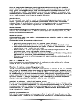 58
resina. El material de arena empieza a endurecerse casi de inmediato al aire, pero el tiempo
demora lo suficiente para permitir el moldeo. El material usualmente se endurece de una a dos
horas, tiempo suficiente para permitir alojar los corazones y que puedan ser removidos en el
molde. En uso con modelos desechables la arena de resina furánica puede ser empleada como
una pared o cáscara alrededor del modelo que estará soportado con arena de grano agudo o en
verde o puede ser usada como el material completo del molde.
Moldes de CO2.
En este proceso la arena limpia se mezcla con silicato de sodio y es apisonada alrededor del
modelo. Cuando el gas de CO2 es alimentado a presión en el molde, la arena mezclada se
endurece. Piezas de fundición lisas y de forma intrincada se pueden obtener por este método,
aunque el proceso fue desarrollado originalmente para la fabricación de corazones.
Moldes de metal.
Los moldes de metal se usan principalmente en fundición en matriz de aleaciones de bajo punto
de fusión. Las piezas de fundición se obtienen de formas exactas con una superficie fina, esto
elimina mucho trabajo de maquinado.
Moldes especiales.
Plástico, cemento, papel, yeso, madera y hule todos estos son materiales usados en moldes para
aplicaciones particulares.
El molde debe poseer las siguientes características:
 Debe ser lo suficientemente fuerte para sostener el peso del metal.
 Debe resistir la acción de la erosión del metal que fluye con rapidez durante la colada.
 Debe generar una cantidad mínima de gas cuando se llena con el metal fundido. Los gases
contaminan el metal y pueden alterar el molde.
 Debe construirse de modo que cualquier gas que se forme pueda pasar a través del
cuerpo del molde mismo, más bien que penetrar el metal.
 Debe ser suficientemente refractario para soportar la alta temperatura del metal y poderse
desprender con limpieza del colado después del enfriamiento.
 El corazón debe ceder lo suficiente para permitir la contracción del colado después de la
solidificación.
MAQUINAS PARA MOLDEO
Estas máquinas ofrecen velocidades más altas de producción y mejor calidad de los colados
además de mano de obra ligera y costos más bajos.
Máquinas de moldeo por sacudida y compresión
Consta básicamente de una mesa accionada por dos pistones en cilindros de aire, uno dentro del
otro. El molde en la mesa se sacude por la acción del pistón inferior que eleva la mesa en forma
repetida y la deja caer bruscamente en un colchón de rebote. Las sacudidas empacan la arena en
las partes inferiores de la caja de moldeo pero no en la parte superior. El cilindro más grande
empuja hacia arriba la mesa para comprimir la arena en el molde contra el cabezal de compresión
en la parte superior. La opresión comprime las capas superiores de la arena en el molde pero
algunas veces no penetra en forma efectiva todas las áreas del modelo.
Máquinas de sacudida y vuelco con retiro del modelo
En esta máquina una caja de modelo se coloca sobre un modelo en una mesa, se llena con arena
y se sacude. El exceso de arena se enrasa y se engrapa un tablero inferior a la caja de moldeo. La
máquina eleva el molde y lo desliza en una mesa o transportador. La caja se libera de la máquina,
el modelo se vibra, se saca del molde y se regresa a la posición de carga. Máquinas similares
comprimen y también sacuden.
Máquina lanzadora de arena
Esta máquina logra un empaque consistente y un efecto de apisonado lanzando arena con alta
velocidad al modelo. La arena de una tolva se alimenta mediante una banda a un impulsor de alta
 