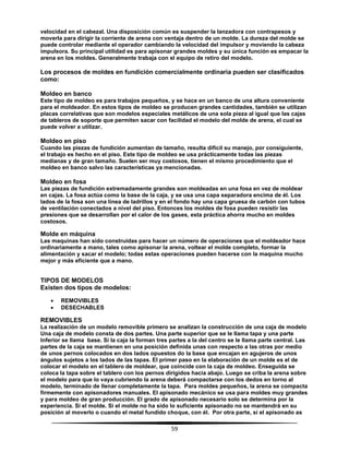 59
velocidad en el cabezal. Una disposición común es suspender la lanzadora con contrapesos y
moverla para dirigir la corriente de arena con ventaja dentro de un molde. La dureza del molde se
puede controlar mediante el operador cambiando la velocidad del impulsor y moviendo la cabeza
impulsora. Su principal utilidad es para apisonar grandes moldes y su única función es empacar la
arena en los moldes. Generalmente trabaja con el equipo de retiro del modelo.
Los procesos de moldes en fundición comercialmente ordinaria pueden ser clasificados
como:
Moldeo en banco
Este tipo de moldeo es para trabajos pequeños, y se hace en un banco de una altura conveniente
para el moldeador. En estos tipos de moldeo se producen grandes cantidades, también se utilizan
placas correlativas que son modelos especiales metálicos de una sola pieza al igual que las cajas
de tableros de soporte que permiten sacar con facilidad el modelo del molde de arena, el cual se
puede volver a utilizar.
Moldeo en piso
Cuando las piezas de fundición aumentan de tamaño, resulta difícil su manejo, por consiguiente,
el trabajo es hecho en el piso. Este tipo de moldeo se usa prácticamente todas las piezas
medianas y de gran tamaño. Suelen ser muy costosos, tienen el mismo procedimiento que el
moldeo en banco salvo las características ya mencionadas.
Moldeo en fosa
Las piezas de fundición extremadamente grandes son moldeadas en una fosa en vez de moldear
en cajas. La fosa actúa como la base de la caja, y se usa una capa separadora encima de él. Los
lados de la fosa son una línea de ladrillos y en el fondo hay una capa gruesa de carbón con tubos
de ventilación conectados a nivel del piso. Entonces los moldes de fosa pueden resistir las
presiones que se desarrollan por el calor de los gases, esta práctica ahorra mucho en moldes
costosos.
Molde en máquina
Las maquinas han sido construidas para hacer un número de operaciones que el moldeador hace
ordinariamente a mano, tales como apisonar la arena, voltear el molde completo, formar la
alimentación y sacar el modelo; todas estas operaciones pueden hacerse con la maquina mucho
mejor y más eficiente que a mano.
TIPOS DE MODELOS
Existen dos tipos de modelos:
 REMOVIBLES
 DESECHABLES
REMOVIBLES
La realización de un modelo removible primero se analizan la construcción de una caja de modelo
Una caja de modelo consta de dos partes. Una parte superior que se le llama tapa y una parte
Inferior se llama base. Si la caja la forman tres partes a la del centro se le llama parte central. Las
partes de la caja se mantienen en una posición definida unas con respecto a las otras por medio
de unos pernos colocados en dos lados opuestos do la base que encajan en agujeros de unos
ángulos sujetos a los lados de las tapas. El primer paso en la elaboración de un molde es el de
colocar el modelo en el tablero de moldear, que coincide con la caja de moldeo. Enseguida se
coloca la tapa sobre el tablero con los pernos dirigidos hacia abajo. Luego se criba la arena sobre
el modelo para que lo vaya cubriendo la arena deberá compactarse con los dedos en torno al
modelo, terminado de llenar completamente la tapa. Para moldes pequeños, la arena se compacta
firmemente con apisonadores manuales. El apisonado mecánico se usa para moldes muy grandes
y para moldeo de gran producción. El grado de apisonado necesario solo se determina por la
experiencia. Si el molde. Si el molde no ha sido lo suficiente apisonado no se mantendrá en su
posición al moverlo o cuando el metal fundido choque, con él. Por otra parte, si el apisonado as
 