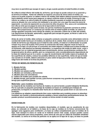 60
muy duro no permitirá que escape el vapor y el gas cuando penetre el metal fundido al molde.
Se voltea la mitad inferior del molde de, tal forma, que la tapa se puede colocar en su posición y
se termina el moldeo. Antes de voltearlo so esparce una poca de arena sobre el molde y se,
coloca en la parte superior un tablero inferior de moldeo este tablero deberá moverse hacia atrás y
hacia adelante varias veces para asegurar un apoyo uniforme sobre el molde. Entonces la caja
inferior se voltea y se retira la tabla de moldeo quedando expuesto el modelo la superficie de la
arena es alisada con una cuchara de moldeador y se cubre con una capa fina seca de arena de
separación. La arena de separación es una arena de sílice de grano, fino, seca y sin consistencia.
Con ella se evita que se pegue la arena de la tapa sobre la de la base.
Enseguida so coloca la tapa sobre la base, los pernos mantienen la posición correcta en ambos
lados. Para proporcionar un conducto por donde entre el metal fundido al molde, se coloca un
mango aguzado conocido como clavija de colada y es colocado a 25mm de un lado del modelo.
Las operaciones de llenado, apisonado y agujerado para escape de gases, se llevan a cabo en la
misma forma que en la base.
Antes de cerrar el molde, debe cortarse un pequeño conducto conocido como alimentador entre la
cavidad del molde hecha por el modelo y la abertura de la colada. Este conducto se estrecha en el
molde de tal forma que después que el metal ha sido vertido, el metal en el alimentador se puede
romper muy cerca de la pieza. Para prever la contracción del metal, algunas veces se hace un
agujero en la tapa, el cual provee un suministro de metal caliente a medida que la pieza fundida se
va enfriando, esta abertura es llamada rebosadero. La superficie del molde se debe rociar, untar o
espolvorear con un material preparado para recubrimiento, dichos recubrimientos contienen Por
lo general polvo de sílice y grafito, pero su composición varía considerablemente dependiendo de
la clase de material que se va a vaciar. La capa de recubrimiento del molde mejora el acabado de
las superficies de colado y reduce los posibles defectos en las superficies. Antes de que el metal
sea vaciado en el molde, deberá colocarse un peso sobre la tapa para evitar que el metal líquido
salga fuera del molde en la línea de partición.
TIPOS DE MODELOS REMOVILBLES
1.- Modelo Só1ido
2.- Modelo partido
3.- Modelo con piezas sueltas
4.- Modelo con entradas y derivaciones
5.- Modelo placa de coincidencia
6.- Tablero de moldeo para modelo de volante
7.- Modelo terraja: para perfilar curvas y para formar corazones muy grandes de arena verde, y
terraja para superficies planas.
Materiales para modelos removibles.
La mayoría de los modelos son hechos de madera, la cual es barata y puede trabajarse fácilmente.
Por lo cual sólo un pequeño porcentaje de modelos se hacen en cantidad para trabajos de
producción, la mayoría no necesita estar hecha de un material que pueda tener un uso duro en la
fundición.
Los plásticos se adaptan especialmente bien como materiales para modelos porque no absorben
humedad, son fuertes y dimensionalmente estables y tienen superficies perfectamente tersas. Se
pueden producir económicamente por vaciado en forma similar al metal vaciado.
DESECHABLES
En la fabricación de moldes con modelos desechables, el modelo, que es usualmente de una
pieza, es colocado en el tablero y la base de la caja se moldea en la forma convencional. Se
agregan unos agujeros para ventilación y la base se voltea completamente para el moldeo de la
tapa. Casi siempre la arena en verde es el material común más usado, aunque pueden usarse
arenas especiales para otros propósitos, como arena de cara que se utiliza de inmediato alrededor
del modelo. La arena en la línea de partición no se aplica en la tapa de la caja y la base no puede
 