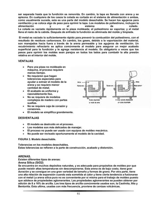 61
ser separada hasta que la fundición es removida. En cambio, la tapa es llenada con arena y se
apisona. En cualquiera de los casos la colada es cortada en el sistema de alimentación o ambas,
como usualmente sucede, esta es una parte del modelo desechable. Se hacen los agujeros para
ventilación y se coloca algo de peso para oprimir la tapa. Los modelos de poliestireno, incluyen la
alimentación y el sistema de colado.
La colada es vaciada rápidamente en la pieza moldeada; el poliestireno se vaporiza; y el metal
llena el resto de la cabida. Después de enfriado la fundición es eliminada del molde y limpiada.
El metal es vaciado lo suficientemente rápido para prevenir la combustión del poliestireno, con el
resultado de residuos carbonosos. En cambio, los gases, debido a la vaporización del material,
son manejados hacia fuera a través de la arena permeable y los agujeros de ventilación. Un
recubrimiento refractario se aplica comúnmente al modelo para asegurar un mejor acabado
superficial para la fundición y le agrega resistencia al modelo. Es obligatorio a veces que los
pesos para oprimir los moldes sean parejos en todos los lados para combatir la alta presión
relativa en el interior del molde.
VENTAJAS
 Para una pieza no moldeada en
máquina, el proceso requiere
menos tiempo.
 No requieren que hagan
tolerancias especiales para
ayudar a extraer el modelo de la
arena y se requiere menor
cantidad de metal.
 El acabado es uniforme y
razonablemente liso.
 No se requiere de modelos
complejos de madera con partes
sueltas.
 No se requiere caja de corazón y
corazones.
 El modelo se simplifica grandemente.
DESVENTAJAS
 El modelo es destruido en el proceso.
 Los modelos son más delicados de manejar.
 El proceso no puede ser usado con equipos de moldeo mecánico.
 No puede ser revisado oportunamente el modelo de la cavidad.
FIGURA 3. Modelo desechable.
Tolerancias en los modelos desechables.
Estas tolerancias se refieren a la parte de construcción, acabado y distorsión.
ARENAS.
Existen diferentes tipos de arenas:
Arena Sílica (SiO2)
Se encuentra en muchos depósitos naturales, y es adecuada para propósitos de moldeo por que
puede resistir altas temperaturas sin descomponerse. Esta arena es de bajo costo, tiene gran
duración y se consigue en una gran variedad de tamaño y formas de grano. Por otra parte, tiene
una alta relación de expansión cuando esta sometida al calor y tiene cierta tendencia a fusionarse
con el metal La arena sílica pura no es conveniente por si misma para el trabajo de moldeo puesto
que adolece de propiedades aglomerantes. Las propiedades aglomerantes se pueden obtener por
adición de 8 a 16% de arcilla. Los tres tipos de arcilla comúnmente usados son, la Caolinita, Ilita y
Bentonita. Esta ultima, usadas con más frecuencia, proviene de cenizas volcánicas.
 