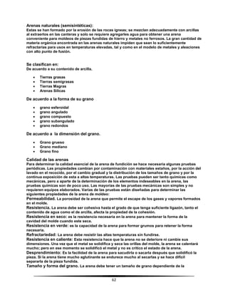 62
Arenas naturales (semisintéticas):
Estas se han formado por la erosión de las rocas ígneas; se mezclan adecuadamente con arcillas
al extraerlos en las canteras y solo se requiere agregarles agua para obtener una arena
conveniente para moldeos de piezas fundidas de hierro y metales no ferrosos. La gran cantidad de
materia orgánica encontrada en las arenas naturales impiden que sean lo suficientemente
refractarias para usos en temperaturas elevadas, tal y como en el modelo de metales y aleaciones
con alto punto de fusión.
Se clasifican en:
De acuerdo a su contenido de arcilla.
 Tierras grasas
 Tierras semigrasas
 Tierras Magras
 Arenas Silicas
De acuerdo a la forma de su grano
 grano esferoidal
 grano angulado
 grano compuesto
 grano subangulado
 grano redondos
De acuerdo a la dimensión del grano.
 Grano grueso
 Grano mediano
 Grano fino
Calidad de las arenas
Para determinar la calidad esencial de la arena de fundición se hace necesaria algunas pruebas
periódicas. Las propiedades cambian por contaminación con materiales estaños, por la acción del
lavado en el recocido, por el cambio gradual y la distribución de los tamaños de grano y por la
continua exposición de esta a altas temperaturas. Las pruebas pueden ser tanto químicas como
mecánicas, pero a aparte de la determinación de los elementos indeseables en la arena, las
pruebas químicas son de poco uso. Las mayorías de las pruebas mecánicas son simples y no
requieren equipos elaborados. Varias de las pruebas están diseñadas para determinar las
siguientes propiedades de la arena de moldeo:
Permeabilidad. La porosidad de la arena que permite el escape de los gases y vapores formados
en el molde.
Resistencia. La arena debe ser cohesiva hasta el grado de que tenga suficiente ligazón, tanto el
contenido de agua como el de arcilla, afecta la propiedad de la cohesión.
Resistencia en seco: es la resistencia necesaria en la arena para mantener la forma de la
cavidad del molde cuando este seca.
Resistencia en verde: es la capacidad de la arena para formar grumos para retener la forma
necesaria.
Refractariedad: La arena debe resistir las altas temperaturas sin fundirse.
Resistencia en caliente: Esta resistencia hace que la arena no se deteriore ni cambie sus
dimensiones. Una vez que el metal se solidifica y seca las orillas del molde, la arena se calentará
mucho; pero en ese momento se solidificó el metal y no es crítico el estado de la arena.
Desprendimiento: Es la facilidad de la arena para sacudirla o sacarla después que solidificó la
pieza. Si la arena tiene mucho aglutinante se endurece mucho al secarlas y se hace difícil
separarla de la pieza fundida.
Tamaño y forma del grano. La arena debe tener un tamaño de grano dependiente de la
 