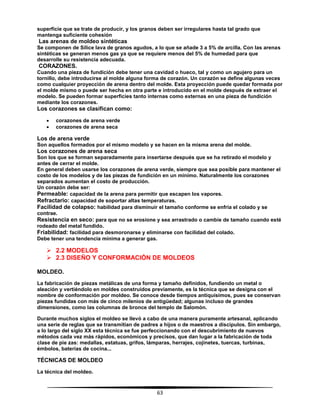 63
superficie que se trate de producir, y los granos deben ser irregulares hasta tal grado que
mantenga suficiente cohesión
Las arenas de moldeo sintéticas
Se componen de Sílice lava de granos agudos, a lo que se añade 3 a 5% de arcilla. Con las arenas
sintéticas se generan menos gas ya que se requiere menos del 5% de humedad para que
desarrolle su resistencia adecuada.
CORAZONES.
Cuando una pieza de fundición debe tener una cavidad o hueco, tal y como un agujero para un
tornillo, debe introducirse al molde alguna forma de corazón. Un corazón se define algunas veces
como cualquier proyección de arena dentro del molde. Esta proyección puede quedar formada por
el molde mismo o puede ser hecha en otra parte e introducido en el molde después de extraer el
modelo. Se pueden formar superficies tanto internas como externas en una pieza de fundición
mediante los corazones.
Los corazones se clasifican como:
 corazones de arena verde
 corazones de arena seca
Los de arena verde
Son aquellos formados por el mismo modelo y se hacen en la misma arena del molde.
Los corazones de arena seca
Son los que se forman separadamente para insertarse después que se ha retirado el modelo y
antes de cerrar el molde.
En general deben usarse los corazones de arena verde, siempre que sea posible para mantener el
costo de los modelos y de las piezas de fundición en un mínimo. Naturalmente los corazones
separados aumentan el costo de producción.
Un corazón debe ser:
Permeable: capacidad de la arena para permitir que escapen los vapores.
Refractario: capacidad de soportar altas temperaturas.
Facilidad de colapso: habilidad para disminuir el tamaño conforme se enfría el colado y se
contrae.
Resistencia en seco: para que no se erosione y sea arrastrado o cambie de tamaño cuando esté
rodeado del metal fundido.
Friabilidad: facilidad para desmoronarse y eliminarse con facilidad del colado.
Debe tener una tendencia mínima a generar gas.
 2.2 MODELOS
 2.3 DISEÑO Y CONFORMACIÓN DE MOLDEOS
MOLDEO.
La fabricación de piezas metálicas de una forma y tamaño definidos, fundiendo un metal o
aleación y vertiéndolo en moldes construidos previamente, es la técnica que se designa con el
nombre de conformación por moldeo. Se conoce desde tiempos antiquísimos, pues se conservan
piezas fundidas con más de cinco milenios de antigüedad; algunas incluso de grandes
dimensiones, como las columnas de bronce del templo de Salomón.
Durante muchos siglos el moldeo se llevó a cabo de una manera puramente artesanal, aplicando
una serie de reglas que se transmitían de padres a hijos o de maestros a discípulos. Sin embargo,
a lo largo del siglo XX esta técnica se fue perfeccionando con el descubrimiento de nuevos
métodos cada vez más rápidos, económicos y precisos, que dan lugar a la fabricación de toda
clase de pie zas: medallas, estatuas, grifos, lámparas, herrajes, cojinetes, tuercas, turbinas,
émbolos, baterías de cocina...
TÉCNICAS DE MOLDEO
La técnica del moldeo.
 