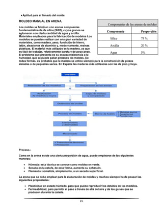 65
 Aptitud para el llenado del molde.
MOLDEO MANUAL EN ARENA.
Los moldes se fabrican con arenas compuestas
fundamentalmente de sílice (Si02), cuyos granos se
aglomeran con cierta cantidad de agua y arcilla.
Materiales empleados para la fabricación de modelos Los
modelos se pueden realizar con una gran variedad de
materiales, como madera, yeso, fundición de hierro,
latón, aleaciones de aluminio y, modernamente, resinas
plásticas. El material más utilizado es la madera, ya que
es fácil de trabajar, relativamente barata y de poco peso.
El problema que presenta es su escasa resistencia a la
humedad, que se puede paliar pintando los moldes. De
todas formas, es probable que la madera se utilice siempre para la construcción de piezas
aisladas o de pequeñas series. En España las maderas más utilizadas son las de pino y haya.
Proceso.-
Como en la arena existe una cierta proporción de agua, puede emplearse de las siguientes
maneras:
 Húmeda: esta técnica se conoce como moldeo en verde.
 Secada en la estufa, de esta forma, aumenta su cohesión.
 Flameada: sometida, simplemente, a un secado superficial.
La arena que se debe emplear para la elaboración de moldes y machos siempre ha de poseer las
siguientes propiedades:
 Plasticidad en estado húmedo, para que pueda reproducir los detalles de los modelos.
 Permeabilidad, para permitir el paso a través de ella del aire y de los ga ses que se
producen durante la colada.
 