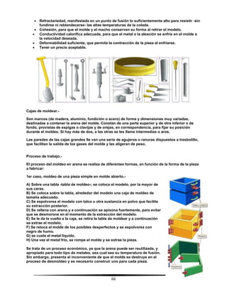 66
 Refractariedad, manifestada en un punto de fusión lo suficientemente alto para resistir -sin
fundirse ni reblandecerse- las altas temperaturas de la colada.
 Cohesión, para que el molde y el macho conserven su forma al retirar el modelo.
 Conductividad calorífica adecuada, para que el metal o la aleación se enfríe en el molde a
la velocidad deseada.
 Deformabilidad suficiente, que permita la contracción de la pieza al enfriarse.
 Tener un precio aceptable.
Cajas de moldear.-
Son marcos (de madera, aluminio, fundición o acero) de forma y dimensiones muy variadas,
destinadas a contener la arena del molde. Constan de una parte superior y de otra inferior o de
fondo, provistas de espigas o clavijas y de orejas, en correspondencia, para fijar su posición
durante el moldeo. Si hay más de dos, a las otras se les llama intermedias o aros.
Las paredes de las cajas grandes lle van una serie de agujeros o ranuras dispuestos a tresbolillo,
que facilitan la salida de los gases del molde y las aligeran de peso.
Proceso de trabajo.-
El proceso del moldeo en arena se realiza de diferentes formas, en función de la forma de la pieza
a fabricar:
1er caso, moldeo de una pieza simple en molde abierto.-
A) Sobre una tabla -tabla de moldeo-; se coloca el modelo, por la mayor de
sus caras.
B) Se coloca sobre la tabla, alrededor del modelo una caja de moldeo de
tamaña adecuado.
C) Se espolvorea el modelo con talco u otra sustancia en polvo que facilite
su extracción posterior.
D) Se rellena con arena y a continuación se apisona fuertemente, para evitar
que se desmorone en el momento de la extracción del modelo.
E) Se le da la vuelta a la caja, se retira la tabla de moldear y a continuación
se extrae el modelo.
F) Se retoca el molde de los posibles desperfectos y se espolvorea con
negro de humo.
G) se cuela el metal líquido.
H) Una vez el metal frío, se rompe el molde y se extrae la pieza.
Se trata de un proceso económico, ya que la arena puede ser reutilizada, y
apropiado para todo tipo de metales, sea cual sea su temperatura de fusión.
Sin embargo, presenta el inconveniente de que el molde se destruye en el
proceso de desmoldeo y es necesario construir uno para cada pieza.
 