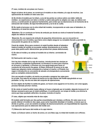 67
2º caso, moldeo de una pieza con hueco.-
Según el plano de la pieza, se construye el modelo en dos mitades y la caja de machos. Las
operaciones de moldeo en este caso son:
A) Se divide el modelo por la mitad, y una de las partes se coloca sobre una tabla -tabla de
moldeo-; se espolvorea con talco o similar y sobre esta parte se adapta una caja, se rellena con
arena y a continuación se apisona fuertemente, para evitar que se desmorone en el momento de la
extracción del modelo. Se tapa herméticamente y se le da la vuelta.
B) Se repite el proceso con la otra mitad del modelo, incorporando en este caso el bebedero, la
mazarota y el canal de colada.
Bebedero. Es un conducto en forma de embudo por donde se vierte el material fundido con
objeto de rellenar el molde.
Mazarota. Es una especie de embudo de pequeñas dimensiones, que se encuentra en
comunicación con el molde y que tiene como objeto asegurar su completo llenado y permitir la
evacuación de gases de su interior.
Canal de colada. Sirve para conducir el metal fundido desde el bebedero
hasta el molde (el vertido no se puede realizar directamente en el molde,
pues éste podría sufrir alteraciones que producirían piezas defectuosas).
C) Se abre el molde y se extrae el modelo de su interior, cerrándolo de
nuevo.
D) Fabricación del macho o noyó.
Unir las dos mitades de la caja de machos, introduciendo las clavijas en
sus orificios y sujetarlas fuertemente; b) Introducir la arena para machos
en el hueco y apretarla; c) Pinchar con una aguja larga para hacer el
conducto de evacuación de gases. d) Dejar endurecer la arena en la caja
hasta que adquiera cierta consistencia y extraer el macho; e) Pintarlo con
negro e introducirlo en una estufa de secado a la temperatura conveniente
para su completo endurecimiento.
Una vez secado el molde y el macho se procede a preparar las cajas para
la co1ada. Con este fin se coloca el macho en la caja inferior del molde apoyándolo en sus
portadas. La fig. nos da una idea del conjunto de operaciones.
E) Con objeto de facilitar la salida de gases, se hacen unos agujeros en la arena, con unas agujas,
proceso llamado pinchar vientos.
E) Se vierte el metal fundido hasta rellenar el hueco originado por el modelo, dejando transcurrir el
tiempo necesario para que el metal solidifique. A continuación, se rompe el molde y se elimina la
arena que haya quedado adherido a la pieza, incluido el macho.
2º caso, objeto que necesita más de dos cajas:
EI modelo está formado por dos partes ensambladas por clavijas y orificios. En este caso no se
puede obtener el molde en dos cajas, pues sería imposible desalojar el modelo, a menos que se
divida en partes, y aun así existiría el peligro de desmoronamiento y la imposibilidad de repararlo.
Las operaciones para la obtención del molde son:
1º) Obtención del hueco del molde en la caja interior.
Fases: a) Colocar sobre un lecho de arena, en una falsa caja, la mitad del modelo con orificios;
 