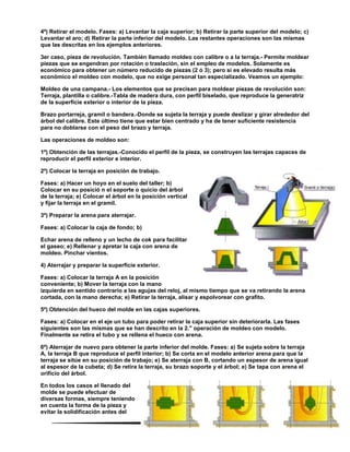 69
4º) Retirar el modelo. Fases: a) Levantar la caja superior; b) Retirar la parte superior del modelo; c)
Levantar el aro; d) Retirar la parte inferior del modelo. Las restantes operaciones son las mismas
que las descritas en los ejemplos anteriores.
3er caso, pieza de revolución. También llamado moldeo con calibre o a la terraja.- Permite moldear
piezas que se engendran por rotación o traslación, sin el empleo de modelos. Solamente es
económico para obtener un número reducido de piezas (2 ó 3); pero si es elevado resulta más
económico el moldeo con modelo, que no exige personal tan especializado. Veamos un ejemplo:
Moldeo de una campana.- Los elementos que se precisan para moldear piezas de revolución son:
Terraja, plantilla o calibre.-Tabla de madera dura, con perfil biselado, que reproduce la generatriz
de la superficie exterior o interior de la pieza.
Brazo portarreja, gramil o bandera.-Donde se sujeta la terraja y puede deslizar y girar alrededor del
árbol del calibre. Este último tiene que estar bien centrado y ha de tener suficiente resistencia
para no doblarse con el peso del brazo y terraja.
Las operaciones de moldeo son:
1º) Obtención de las terrajas.-Conocido el perfil de la pieza, se construyen las terrajas capaces de
reproducir el perfil exterior e interior.
2º) Colocar la terraja en posición de trabajo.
Fases: a) Hacer un hoyo en el suelo del taller; b)
Colocar en su posició n el soporte o quicio del árbol
de la terraja; e) Colocar el árbol en la posición vertical
y fijar la terraja en el gramil.
3º) Preparar la arena para aterrajar.
Fases: a) Colocar la caja de fondo; b)
Echar arena de relleno y un lecho de cok para facilitar
el gaseo; e) Rellenar y apretar la caja con arena de
moldeo. Pinchar vientos.
4) Aterrajar y preparar la superficie exterior.
Fases: a) Colocar la terraja A en la posición
conveniente; b) Mover la terraja con la mano
izquierda en sentido contrario a las agujas del reloj, al mismo tiempo que se va retirando la arena
cortada, con la mano derecha; e) Retirar la terraja, alisar y espolvorear con grafito.
5º) Obtención del hueco del molde en las cajas superiores.
Fases: a) Colocar en el eje un tubo para poder retirar la caja superior sin deteriorarla. Las fases
siguientes son las mismas que se han descrito en la 2." operación de moldeo con modelo.
Finalmente se retira el tubo y se rellena el hueco con arena.
6º) Aterrajar de nuevo para obtener la parte inferior del molde. Fases: a) Se sujeta sobre la terraja
A, la terraja B que reproduce el perfil interior; b) Se corta en el modelo anterior arena para que la
terraja se sitúe en su posición de trabajo; e) Se aterraja con B, cortando un espesor de arena igual
al espesor de la cubeta; d) Se retira la terraja, su brazo soporte y el árbol; e) Se tapa con arena el
orificio del árbol.
En todos los casos el llenado del
molde se puede efectuar de
diversas formas, siempre teniendo
en cuenta la forma de la pieza y
evitar la solidificación antes del
 