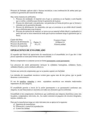 7
Procesos de formado: aplican calor o fuerzas mecánicas o una combinación de ambas para que
cambien la geometría del material de trabajo.
Hay varias maneras de calificarlos:
1. Procesos de moldeado: el material con el que se comienza es un líquido o semi-líquido
que se enfría y solidifica para formar la geometría de la pieza.
2. Proceso de sinterizado o de partículas: son partículas en forma de polvos que se forman y
calientan con la geometría deseada.
3. Proceso de deformación: los materiales con que se comienza es un sólido dúctil (metal)
que se deforma para crear la pieza.
4. Procesos de remoción de material: se inicia con un material sólido (dúctil o quebradizo) a
partir del cual se retira material de modo que la pieza resultante tenga la geometría que se
busca.
Copiar del libro:
Procesos de deformación.
Procesos de partículas.
Procesos de maquinado.
OPERACIONES DE ENSAMBLADO
El segundo tipo básico de operaciones de manufactura es el ensamblado, en el que dos o más
piezas separadas se unen para formar una nueva entidad.
Dichos componentes se conectan ya sea en forma permanente o semi-permanente.
Los procesos de unión permanentes incluyen la soldadura homogénea, soldadura fuerte,
soldadura blanda y unión mediante adhesivos.
Forman una unión de componentes que no se pueden separar con facilidad.
Los métodos de ensamblado mecánico existen para sujetar más de dos piezas, que se puede
desarmar a conveniencia.
El uso de tornillos, remaches y otros sujetadores mecánicos son métodos tradicionales
importantes de esta categoría.
El ensamblado permite a través de la unión (permanente o no permanente) conformar una
máquina, la cual funcionará en sincronía con todos sus elementos que la conforman.
Ensamblado el de componentes electrónicos que conforman una máquina electrónica como una
licuadora, computadora, televisión, etc., los cuales consisten en paquetes de circuitos integrados,
tarjetas, módulos, etc.
Para que la manufactura tenga un valor relevante esta se apoya en lo siguiente:
a) Ingeniería de manufactura.
b) Planeación y control de la producción.
c) Control de calidad.
Página 13,
14 y 15.
Examen el lunes
10/Marzo/14
Primera unidad
 
