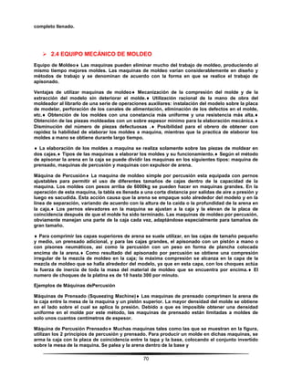 70
completo llenado.
 2.4 EQUIPO MECÁNICO DE MOLDEO
Equipo de Moldeo Las maquinas pueden eliminar mucho del trabajo de moldeo, produciendo al
mismo tiempo mejores moldes. Las maquinas de moldeo varían considerablemente en diseño y
métodos de trabajo y se denominan de acuerdo con la forma en que se realice el trabajo de
apisonado.
Ventajas de utilizar maquinas de moldeo Mecanización de la compresión del molde y de la
extracción del modelo sin deteriorar el molde. Utilización racional de la mano de obra del
moldeador al librarlo de una serie de operaciones auxiliares: instalación del modelo sobre la placa
de modelar, perforación de los canales de alimentación, eliminación de los defectos en el molde,
etc. Obtención de los moldes con una constancia más uniforme y una resistencia más alta.
Obtención de las piezas moldeadas con un sobre espesor mínimo para la elaboración mecánica.
Disminución del número de piezas defectuosas . Posibilidad para el obrero de obtener con
rapidez la habilidad de elaborar los moldes a maquina, mientras que la practica de elaborar los
moldes a mano se obtiene durante largo tiempo.
 La elaboración de los moldes a maquina se realiza solamente sobre las piezas de moldear en
dos cajas. Tipos de las maquinas a elaborar los moldes y su funcionamiento. Según el método
de apisonar la arena en la caja se puede dividir las maquinas en los siguientes tipos: maquina de
prensado, maquinas de percusión y maquinas con expulsor de arena.
Máquina de Percusión La maquina de moldeo simple por percusión esta equipada con pernos
ajustables para permitir el uso de diferentes tamaños de cajas dentro de la capacidad de la
maquina. Los moldes con pesos arriba de 6000kg se pueden hacer en maquinas grandes. En la
operación de esta maquina, la tabla es llenada a una corta distancia por salidas de aire a presión y
luego es sacudida. Esta acción causa que la arena se empaque solo alrededor del modelo y en la
línea de separación, variando de acuerdo con la altura de la caída o la profundidad de la arena en
la caja. Los pernos elevadores en la maquina se ajustan a la caja y la elevan de la placa de
coincidencia después de que el molde ha sido terminado. Las maquinas de moldeo por percusión,
obviamente manejan una parte de la caja cada vez, adaptándose especialmente para tamaños de
gran tamaño.
 Para comprimir las capas superiores de arena se suele utilizar, en las cajas de tamaño pequeño
y medio, un prensado adicional, y para las cajas grandes, el apisonado con un pistón a mano o
con pisones neumáticos, así como la percusión con un peso en forma de plancha colocada
encima de la arena. Como resultado del apisonado por percusión se obtiene una compresión
irregular de la mezcla de moldeo en la caja; la máxima compresión se alcanza en la capa de la
mezcla de moldeo que se halla alrededor del modelo, ya que en esta capa, con los choques actúa
la fuerza de inercia de toda la masa del material de moldeo que se encuentra por encima. El
numero de choques de la platina es de 10 hasta 300 por minuto.
Ejemplos de Máquinas dePercusión
Máquinas de Prensado (Squeezing Machine) Las maquinas de prensado comprimen la arena de
la caja entre la mesa de la maquina y un pistón superior. La mayor densidad del molde se obtiene
en el lado sobre el cual se aplica la presión. Debido a que es imposible obtener una densidad
uniforme en el molde por este método, las maquinas de prensado están limitadas a moldes de
solo unos cuantos centímetros de espesor.
Máquina de Percusión Prensado Muchas maquinas tales como las que se muestran en la figura,
utilizan los 2 principios de percusión y prensado. Para producir un molde en dichas maquinas, se
arma la caja con la placa de coincidencia entre la tapa y la base, colocando el conjunto invertido
sobre la mesa de la maquina. Se palea y la arena dentro de la base y
 