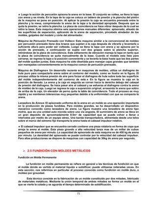 71
 Luego la acción de percusión apisona la arena en la base. El conjunto se voltea, se llena la tapa
con arena y se nivela. En la tapa de la caja se coloca un tablero de presión y la plancha del pistón
de la maquina se pone en posición. Al aplicar la presión la caja se encuentra prensada entre la
plancha y la mesa, comprimiendo la arena de la tapa a la densidad apropiada. Después que se
quita la presión, se retira la plancha. La placa de coincidencia se hace vibrar después de lo cual se
retira la base. Esta maquina elimina seis operaciones manuales diferentes: apisonado, alisado de
las superficies de separación, aplicando de la arena de separación, pincelado alrededor de los
moldes, golpeteo del modelo y corte del alimentador.
Máquina de Percusión Prensado con Volteo Esta maquina similar a la convencional de moldeo
por percusión prensado tiene dos brazos que sujetan a la caja después de vibrarla y levantarla a
suficiente altura para poder ser volteada. Luego se llena la tapa con arena y se apisona por la
acción de prensado, a continuación se sujeta con dos grapas sobre la plancha superior,
retirándose de la placa de coincidencia. Este aditamento de elevación maneja la tapa en tanto que
la placa de coincidencia se quita manualmente de la base. Cuando el modelo esta listo para
cerrarse, se regresa la tapa a la posición conveniente y se levanta la base hasta que las dos partes
del molde quedan juntas. Esta maquina ha sido diseñada para manejar cajas grandes que también
son manejadas convenientemente en la maquina común de percusión prensado.
Máquina de Diafragma Un desarrollo reciente en maquinas de moldeo, utiliza un diafragma de
hule puro para compactarla arena sobre el contorno del modelo, como se ilustra en la figura. El
proceso utiliza la misma presión de aire para forzar el diafragma de hule sobre toda las superficie
del molde independientemente del contorno de este. En la figura se muestra la caja en la
posición de llenado. La arena y la caja en seguida se corren hacia la derecha debajo del cabezal
de presión del diafragma. Se hace pasar aire al cabezal y se esfuerza al diafragma contra la arena
de moldeo de la caja. Luego se regresa la caja a suposición original, arrasando la arena que sobro
de arriba de la caja. Un elevador de perno quita la tabla de coincidencia. Todo el proceso es muy
rápido y se mantienen tolerancias muy pequeñas debido a la uniformidad con que se compacta la
arena.
Lanzadora de Arena El apisonado uniforme de la arena en un molde es una operación importante
en la producción de piezas fundidas. Para moldes grandes, se ha desarrollado un dispositivo
mecánico conocido como lanzadora de arena. La figura muestra una lanzadora de arena tipo
motriz, que es una unidad auto movida sobre una vía angosta. El suministro de arena se lleva en
un gran deposito de aproximadamente 8.5mᵌ de capacidad que se puede volver a llenar a
intervalos por medio de un equipo aéreo, Una banda transportadora, alimentada desde una tolva
sobre el marco del extremo fijo transporta la arena hasta el cabezal impulsor rotativo.
 El cabezal impulsor que se encuentra cerrado contiene una pieza rotatoria en forma de copa que
arroja la arena al molde. Esta pieza girando a alta velocidad lanza mas de un millar de cubos
pequeños de arena por minuto. La capacidad de apisonado de esta maquina es de 450 kg de arena
por minuto. La densidad del apisonado se puede controlar por la velocidad del cabezal impulsor.
Para altas producciones se dispone de maquinas con capacidad de 30kg de arena por segundo.
 2.5 FUNDICIÓN CON MOLDES METÁLICOS
Fundición en Molde Permanente
La fundición en molde permanente se refiere en general a las técnicas de fundición en que
el molde donde es vertido el material líquido a solidificar, puede utilizarse reiteradas veces. En
esta sección, nos referimos en particular al proceso conocido como fundición en molde duro, o
moldeo por gravedad.
Esta técnica consiste en la fabricación de un molde constituido por dos mitades, fabricado
de materiales metálicos. Mediante la unión temporal de ambas mitades se forma un molde en el
que se vierte la colada y se aguarda el tiempo determinado de solidificación.
 