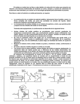 72
El moldeo en molde duro se lleva a cabo debido a la reducción de costos que presenta con
relación a las técnicas tradicionales de fundición en arena, siempre y cuando los volúmenes de
producción sean elevados y se cuente con la tecnología apropiada para automatizar el proceso.
Para llevar a cabo la fundición en molde permanente, se requiere
 La construcción de un modelo de material metálico, típicamente hierro fundido o acero. La
forma completa del molde, así como las cavidades de entrada del líquido, deben
producirse mediante mecanizado del metal.
 La incorporación de ambas mitades en un sistema de apertura y cierre, que permita juntar
y separar las dos mitades del molde en forma rápida.
Teniendo este equipamiento, la conformación se desarrolla de la siguiente forma
 Ambas mitades del molde metálico se precalientan, para prevenir gradientes de
temperatura excesivamente altos, que eventualmente podrían causar enfriamiento muy
rápido, debido a la alta conductividad térmica de los metales. También se facilita de esta
forma la fluidez del metal líquido en su introducción al molde.
 Se rocía la superficie interna del molde con un recubrimiento que ayuda tanto a la
disipación del calor durante la solidificación como a la lubricación de la superficie,
permitiendo que, una vez solidificada, la pieza salga con facilidad del molde, sin ayuda de
eyectores.
 Mediante el sistema móvil, ambas mitades se juntan y mantienen unidas, conformando el
molde.
 El metal o aleación metálica líquida es vertida en el molde.
 Tan pronto como la pieza solidifica, ambas mitades del molde se separan rápidamente. La
separación debe ser rápida puesto que, a diferencia de los moldes desechables, los
moldes permanentes no se retraen, de manera que deben abrirse antes de que ocurra una
contracción por enfriamiento, pues de lo contrario podrían causar grietas en la pieza.
Un esquema del procedimiento se ilustra en la figura 1. En (1) ambos moldes están
calientes y quietos, y la superficie interna es rociada con un recubrimiento a través de una
boquilla rociadota. En (2), la mitad móvil se desplaza hacia la mitad fija y ambas quedan unidas.
Se observa que, para permitir el conformado específico de la pieza, resulta a veces necesaria la
incorporación de almas. En (3) ambas mitades se mantienen juntas a presión, de manera que
puede verterse el metal líquido en el molde. Una vez solidificada la pieza, la mitad móvil se aleja
rápidamente, como se muestra en (4), dejando libre la mitad fija para extraer la pieza ya
solidificada, mostrada en (5). Figura 1. Procedimiento de fundición en molde permanente
 