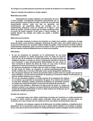 73
En la figura 2 se puede apreciar el proceso de vaciado de fundición en el molde metálico.
Figura 2. Vaciado de fundición en molde metálico
Materiales para molde
Típicamente los moldes metálicos son fabricados de acero
o hierro fundido, normalmente recubiertos internamente con un
barro refractario como silicato de sodio y arcilla. De no existir este
recubrimiento interior, cada vez que se aproxime una
conformación, las superficies deben ser rociadas con un
recubrimiento refractario, como se muestra en la figura 1, que
suele ser grafito. Cuando la pieza que se desea conformar tiene
un punto de fusión superior al del acero o hierro fundido, es
posible fabricar las mitades del molde con grafito o ladrillos
refractarios.
Materiales para fundición
Se funden mediante la técnica de fundición en molde duro metales y aleaciones de bajo
punto de fusión, como aluminio, magnesio, aleaciones de cobre, latón, zinc, estaño, plomo, etc. Si
se precisa fundir hierro es necesario utilizar moldes de grafito, o bien mantener el molde metálico
continuamente refrigerado, pues su punto de fusión es alto. La fundición de acero mediante esta
técnica requiere imprescindiblemente que el molde sea de grafito.
Dificultades
 El uso de corazones es necesario en la conformación de una pieza
mediante fundición en molde permanente como en todas las técnicas.
Para el caso de la fundición en molde permanente, las almas pueden ser
metálicas siempre y cuando su forma y disposición permita la remoción
de la fundición, o sean mecánicamente desmontables. De otro modo, se
hace necesaria la adición de almas de arena, en cuyo caso la técnica
adquiere el nombre de fundición en molde semi-permanente.
 Es necesario precalentar el molde antes de verter la colada. Para metales
de alto punto de fusión, se requerirá un grande precalentamiento del
molde, cuestión que, si se hace reiteradas veces, puede desgastarlo rápidamente.
 Son necesarios sistemas de control que permitan alejar la parte móvil con rapidez una vez que la
pieza solidificó, a fin de evitar la formación de grietas por contracción debido al enfriamiento, ya
que los moldes metálicos no se retraen.
 Por ser de naturaleza metálica, el molde requiere de la existencia de orificios
en su interior, que permitan la evacuación de gases. Si el sistema de orificios
no está bien diseñado, pueden producirse problemas de porosidad excesiva
en la pieza por retención de gases a causa del mal sistema de evacuación.
 La técnica está limitada a aleaciones de bajo punto de fusión y a piezas de
mediano volumen si se requiere una buena eficiencia económica. Normalmente
el peso de las piezas fabricadas en serie no debe superar los 25 Kg para que la
producción resulte conveniente.
Virtudes de la técnica
La principal razón para utilizar conformado de piezas por fundición en molde permanente
es que un mismo molde se puede utilizar reiteradas veces para producir muchas piezas, en
contraste con lo que sucede con los moldes de arena, que deben ser desechados cada vez.
El sistema, sin embargo, requiere de la fabricación de moldes metálicos, e idealmente de la
disposición de un mecanismo motriz que junte y separe ambas mitades con precisión y rapidez.
Es por esto que la técnica de fundición en molde permanente resulta ventajosa cuando el proceso
 