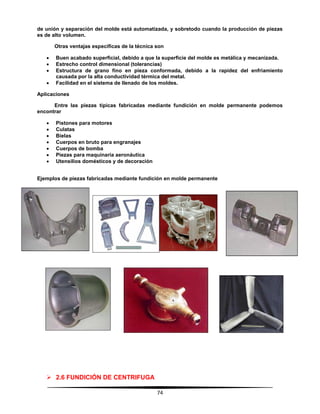 74
de unión y separación del molde está automatizada, y sobretodo cuando la producción de piezas
es de alto volumen.
Otras ventajas específicas de la técnica son
 Buen acabado superficial, debido a que la superficie del molde es metálica y mecanizada.
 Estrecho control dimensional (tolerancias)
 Estructura de grano fino en pieza conformada, debido a la rapidez del enfriamiento
causada por la alta conductividad térmica del metal.
 Facilidad en el sistema de llenado de los moldes.
Aplicaciones
Entre las piezas típicas fabricadas mediante fundición en molde permanente podemos
encontrar
 Pistones para motores
 Culatas
 Bielas
 Cuerpos en bruto para engranajes
 Cuerpos de bomba
 Piezas para maquinaria aeronáutica
 Utensilios domésticos y de decoración
Ejemplos de piezas fabricadas mediante fundición en molde permanente
 2.6 FUNDICIÓN DE CENTRIFUGA
 